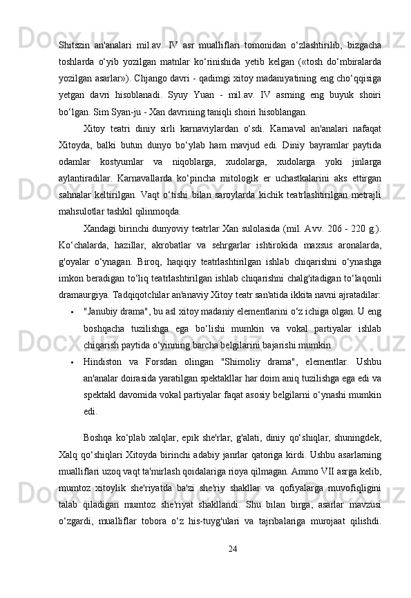 Shitszin   an'analari   mil.av.   IV   asr   mualliflari   tomonidan   o‘zlashtirilib,   bizgacha
toshlarda   o‘yib   yozilgan   matnlar   ko‘rinishida   yetib   kelgan   («tosh   do‘mbiralarda
yozilgan asarlar»). Chjango davri - qadimgi xitoy madaniyatining eng cho‘qqisiga
yetgan   davri   hisoblanadi.   Syuy   Yuan   -   mil.av.   IV   asrning   eng   buyuk   shoiri
bo‘lgan. Sim Syan-ju - Xan davrining taniqli shoiri hisoblangan. 
Xitoy   teatri   diniy   sirli   karnaviylardan   o‘sdi.   Karnaval   an'analari   nafaqat
Xitoyda,   balki   butun   dunyo   bo‘ylab   ham   mavjud   edi.   Diniy   bayramlar   paytida
odamlar   kostyumlar   va   niqoblarga,   xudolarga,   xudolarga   yoki   jinlarga
aylantiradilar.   Karnavallarda   ko‘pincha   mitologik   er   uchastkalarini   aks   ettirgan
sahnalar   keltirilgan.   Vaqt   o‘tishi   bilan   saroylarda   kichik   teatrlashtirilgan   metrajli
mahsulotlar tashkil qilinmoqda.
Xandagi birinchi dunyoviy teatrlar Xan sulolasida (mil. Avv. 206 - 220 g.).
Ko‘chalarda,   hazillar,   akrobatlar   va   sehrgarlar   ishtirokida   maxsus   aronalarda,
g'oyalar   o‘ynagan.   Biroq,   haqiqiy   teatrlashtirilgan   ishlab   chiqarishni   o‘ynashga
imkon beradigan to‘liq teatrlashtirilgan ishlab chiqarishni chalg'itadigan to‘laqonli
dramaurgiya.  Tadqiqotchilar an'anaviy Xitoy teatr san'atida ikkita navni ajratadilar:
 "Janubiy drama", bu asl xitoy madaniy elementlarini o‘z ichiga olgan. U eng
boshqacha   tuzilishga   ega   bo‘lishi   mumkin   va   vokal   partiyalar   ishlab
chiqarish paytida o‘yinning barcha belgilarini bajarishi mumkin.
 Hindiston   va   Forsdan   olingan   "Shimoliy   drama",   elementlar.   Ushbu
an'analar doirasida yaratilgan spektakllar har doim aniq tuzilishga ega edi va
spektakl davomida vokal partiyalar faqat asosiy belgilarni o‘ynashi mumkin
edi. 
Boshqa   ko‘plab   xalqlar,   epik   she'rlar,   g'alati,   diniy   qo‘shiqlar,   shuningdek,
Xalq qo‘shiqlari Xitoyda birinchi adabiy janrlar qatoriga kirdi. Ushbu asarlarning
mualliflari uzoq vaqt ta'mirlash qoidalariga rioya qilmagan. Ammo VII asrga kelib,
mumtoz   xitoylik   she'riyatda   ba'zi   she'riy   shakllar   va   qofiyalarga   muvofiqligini
talab   qiladigan   mumtoz   she'riyat   shakllandi.   Shu   bilan   birga,   asarlar   mavzusi
o‘zgardi,   mualliflar   tobora   o‘z   his-tuyg'ulari   va   tajribalariga   murojaat   qilishdi.
24 