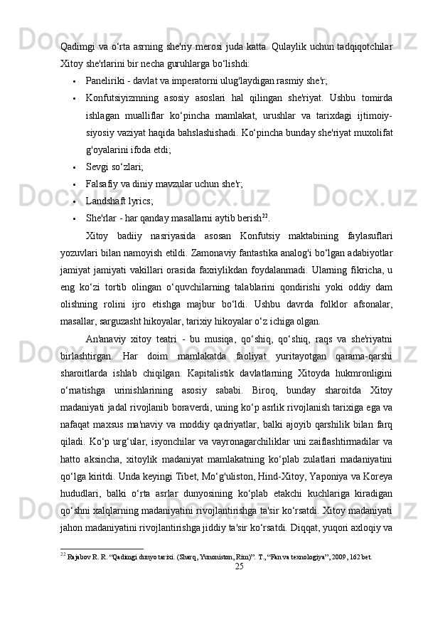 Qadimgi va o‘rta asrning she'riy merosi  juda katta. Qulaylik uchun tadqiqotchilar
Xitoy she'rlarini bir necha guruhlarga bo‘lishdi:
 Paneliriki - davlat va imperatorni ulug'laydigan rasmiy she'r;
 Konfutsiyizmning   asosiy   asoslari   hal   qilingan   she'riyat.   Ushbu   tomirda
ishlagan   mualliflar   ko‘pincha   mamlakat,   urushlar   va   tarixdagi   ijtimoiy-
siyosiy vaziyat haqida bahslashishadi.  Ko‘pincha bunday she'riyat muxolifat
g'oyalarini ifoda etdi;
 Sevgi so‘zlari;
 Falsafiy va diniy mavzular uchun she'r;
 Landshaft lyrics;
 She'rlar - har qanday masallarni aytib berish 22
.
Xitoy   badiiy   nasriyasida   asosan   Konfutsiy   maktabining   faylasuflari
yozuvlari bilan namoyish etildi. Zamonaviy fantastika analog'i bo‘lgan adabiyotlar
jamiyat   jamiyati   vakillari  orasida   faxriylikdan  foydalanmadi.   Ularning  fikricha,   u
eng   ko‘zi   tortib   olingan   o‘quvchilarning   talablarini   qondirishi   yoki   oddiy   dam
olishning   rolini   ijro   etishga   majbur   bo‘ldi.   Ushbu   davrda   folklor   afsonalar,
masallar, sarguzasht hikoyalar, tarixiy hikoyalar o‘z ichiga olgan.
An'anaviy   xitoy   teatri   -   bu   musiqa,   qo‘shiq,   qo‘shiq,   raqs   va   she'riyatni
birlashtirgan.   Har   doim   mamlakatda   faoliyat   yuritayotgan   qarama-qarshi
sharoitlarda   ishlab   chiqilgan.   Kapitalistik   davlatlarning   Xitoyda   hukmronligini
o‘rnatishga   urinishlarining   asosiy   sababi.   Biroq,   bunday   sharoitda   Xitoy
madaniyati jadal rivojlanib boraverdi, uning ko‘p asrlik rivojlanish tarixiga ega va
nafaqat   maxsus   ma'naviy   va   moddiy   qadriyatlar,   balki   ajoyib   qarshilik   bilan   farq
qiladi.  Ko‘p  urg‘ular,  isyonchilar  va   vayronagarchiliklar   uni   zaiflashtirmadilar  va
hatto   aksincha,   xitoylik   madaniyat   mamlakatning   ko‘plab   zulatlari   madaniyatini
qo‘lga kiritdi. Unda keyingi Tibet, Mo‘g'uliston, Hind-Xitoy, Yaponiya va Koreya
hududlari,   balki   o‘rta   asrlar   dunyosining   ko‘plab   etakchi   kuchlariga   kiradigan
qo‘shni xalqlarning madaniyatini rivojlantirishga ta'sir ko‘rsatdi. Xitoy madaniyati
jahon madaniyatini rivojlantirishga jiddiy ta'sir ko‘rsatdi. Diqqat, yuqori axloqiy va
22
  Rajabov R. R. “Qadimgi dunyo tarixi. (Sharq, Yunoniston, Rim)”.  Т ., “Fan va texnologiya” , 2009, 162 bet.
25 