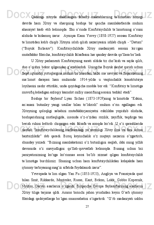 Qadimgi   xitoyda   shakllangan   falsafiy   maktablarning   ta’limotlari   hozirgi
davrda   ham   Xitoy   va   sharqning   boshqa   bir   qancha   mamlakatlarida   muhim
ahamiyat   kasb   etib   kelmoqda.   Shu   o’rinda   Konfutsiychilik   ta`limotining   o’rnini
alohida   ta`kidamoq   zarur.     Ayniqsa   Kann   Yuvey   (1858-1927)   asosan   Konfutsiy
ta`limotidan kelib chiqib Xitoyni isloh qilish nazariyasini ishlab chiqdi - “Datum”
(“Buyuk   Birlasuv”).   Konfutsiychilikda   Xitoy   madaniyati   asosini   ko`rgan
mutafakkir fikricha, konfutsiychilik falsafasini har qanday davrda qo’llasa bo’ladi. 
U  Xitoy  parlamenti   Konfutsiyning  surati   oldida   tiz   cho’kish   va  sajda   qilib,
duo o’qishni bekor qilganidan g’azablanbdi. Uningcha Buyuk davlat qurish uchun
faqat iqtisodiy yutuqlargina muhim bo’lmasdan, balki ma`naviyat va fuqarolarning
ma`limot   darajasi   ham   muhimdir.   1914-yilda   u   vaqtinchalik   konstitutsiya
loyihasini nashr ettirdiki, unda quyidagicha modda bor edi: “Konfutsiy ta`limotiga
muvofiq keladigan axloqiy kamolot milliy maorifning asosini tashkil etadi”. 
Boshqa   bir   faylasuf   Lyan   Sichao   (1873-1929)ning   ta`limotida   “Eskini,
an`anani   butunlay   yangi   usullar   bilan   to’ldirish”   muhim   o’rin   egallagan   edi.
Xitoyning   qoloqligi   sababini   mutafakkirjamiyatni   eskilikka   yopishib   olishida,
boshqarishning   mutlaqligida,   insonda   o’z-o’zidan   rozilik,   zayiflik,   taqdirga   tan
berish   ruhini   keltirib   chiqargan   eski   falsafa   va   axoqda   ko’rdi.   U   o’z   qarashlarida
dastlab   “konfutsiychilikning   mafkuradagi   zo’ravonligi   Xitoy   ilmi   va   fani   uchun
baxtsizlikdir”   deb   qaradi.   Biroq   keyinchalik   o’z   nuqtayi   nazarini   o’zgartirib,
shunday   yozadi:   “Bizning   mamlakatimiz   o’z   butunligini   saqlab,   ikki   ming   yillik
davomida   o’z   mavjudligini   qo’llab-quvvatlab   kelmoqda.   Buning   uchun   biz
jamiyatimizning   ko’zga   ko’rinmas   asosi   bo’lib   xizmat   qilgan   konfutsiychilik
ta`limotiga   burchlimiz.   Shuning   uchun   ham   konfutsiychilikdan   kelajakda   ham
ijtimoiy tarbiyaning mag’zi sifatida foydalanish zarur”. 
Yevropada   ta`lim   olgan   Yan   Fu   (1853-1923),   Angliya   va   Fransiyada   qunt
bilan   Smit,   Rikkardo,   Monteske,   Russo,   Kant,   Bekon,   Lokk,   Gobbs   Kopernik,
Nyuton,   Darvin   asarlarini   o’rgandi.   Birqancha   Evropa   faylasuflarining   asarlarini
Xitoy   tiliga   tarjima   qildi.   Ammo   birinchi   jahon   yrushidan   keyin   G’arb   ijtimoiy
fikridagi   qadriyatlarga   bo`lgan   munosabatini   o’zgartirdi:   “G’rb   madaniyati   ushbu
27 