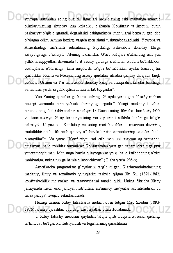 yevropa   urushidan   so’ng   buzildi.   Ilgarilari   men   bizning   eski   maktabga   mansub
olimlarimizning   shunday   kun   keladiki,   o’shanda   Konfutsiy   ta`limotini   butun
bashariyat o’qib o’rganadi, deganlarini eshitganimda, men ularni bema`ni gap, deb
o’ylagan edim. Ammo hozirgi vaqtda men shuni tushunaboshladimki, Yevropa va
Amerikadagi   ma`rifatli   odamlarning   kupchiligi   asta-sekin   shunday   fikrga
kelayotganga   o`xshaydi.   Mening   fikrimcha,   G’arb   xalqlari   o’zlarining   uch   yuz
yillik taraqqiyotlari davomida to’rt asosiy qoidaga erishdilar: xudbin bo’lishlikka;
boshqalarni   o’ldirishga;   kam   miqdorda   to’g’ri   bo’lishlikka;   uyatni   kamroq   his
qiishlikka. Konfu va Men-szining  asosiy  qoidalari  ulardan qanday  darajada  farqli
bo’salar, Osmon va Yer ham xuddi shunday keng va chuqurdirarki, ular barchaga
va hamma yerda ezgulik qilish uchun tarkib topganlar”. 
Yan   Funing   qarashariga   ko’ra   qadimgi   Xitoyda   yaratilgan   falsafiy   me`ros
hozirgi   zamonda   ham   yuksak   ahamiyatga   egadir.“   Yangi   madaniyat   uchun
harakat”ning   faol   ishtirokchisi   sanalgan   Li   Dachjaoning   fikricha,   konfutsiychilik
va   konstetutsiya   Xitoy   taraqqiyotining   zaruriy   omili   sifatida   bir-biriga   to`g`ri
kelmaydi.   U   yozadi:   “Konfutsiy   va   uning   maslakdoshlari   -   muayyan   davrning
mutafakkirlari   bo`lib  hech  qanday   o`lchovda   barcha   zamonlarning  ustozlari   bo`la
olmaydilar”*.   Va   yana:   “Konfutsiyni   rad   etib   men   uni   shaxsan   ag`darmaqchi
emasman,   balki   rohiblar   tomonidan   Konfutsiydan   yasalgan   sanam   obro`siga   putr
yetkazmoqchiman.   Men   unga   hamla  qilayotganim   yo`q,   balki   istibdodning   o’zini
mohiyatiga, uning ruhiga hamla qilmoqchiman” (O’sha yerda 256-b). 
Amerikacha   pragmatism   g’oyalarini   targ’b   qilgan,   G’arbmamlakatlarining
madaniy,   ilmiy   va   texnikaviy   yutuqlarini   tashviq   qilgan   Xu   Shi   (1891-1962)
konfutsiychilik   me`yorlari   va   tasavvurlarini   tanqid   qildi.   Uning   fikricha   Xitoy
jamiyatida   inson   eski   jamiyat   institutlari,   an`anaviy   me`yorlar   asoratidadirki,   bu
narsa jamiyat rivojini sekinlashtiradi. 
Hozirgi   zamon   Xitoy   falsafasida   muhim   o`rin   tutgan   Mao   Szedun   (1893-
1976) falsafiy qarashlari quyidagi xususiyatlari bilan ifodalanadi: 
1.   Xitoy   falsafiy   merosini   qaytadan   talqin   qilib   chiqish,   xususan   qadimgi
ta`limotlar bo’lgan konfutsiychilik va legistlarning qarashlarini; 
28 