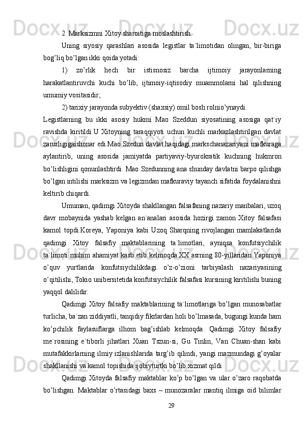 2. Marksizmni Xitoy sharoitiga moslashtirish. 
Uning   siyosiy   qarashlari   asosida   legistlar   ta`limotidan   olingan,   bir-biriga
bog’liq bo’lgan ikki qoida yotadi: 
1)   zo’rlik   hech   bir   istisnosiz   barcha   ijtimoiy   jarayonlarning
harakatlantiruvchi   kuchi   bo’lib,   ijtimoiy-iqtisodiy   muammolarni   hal   qilishning
umumiy vositasidir; 
2) tarixiy jarayonda subyektiv (shaxsiy) omil bosh rolnio’ynaydi. 
Legistlarning   bu   ikki   asosiy   hukmi   Mao   Szeddun   siyosatining   asosiga   qat`iy
ravishda   kiritildi.U   Xitoyning   taraqqiyoti   uchun   kuchli   markazlashtirilgan   davlat
zarurligigaishonar edi.Mao Szedun davlat haqidagi markschanazariyani mafkuraga
aylantirib,   uning   asosida   jamiyatda   partiyaviy-byurokratik   kuchning   hukmron
bo’lishligini qonunlashtirdi. Mao Szedunning ana shunday davlatni barpo qilishga
bo’lgan intilishi marksizm va legizmdan mafkuraviy tayanch sifatida foydalanishni
keltirib chiqardi. 
Umuman, qadimgi Xitoyda shakllangan falsafaning nazariy manbalari, uzoq
davr   mobaynida   yashab   kelgan   an`analari   asosida   hozirgi   zamon   Xitoy   falsafasi
kamol   topdi.Koreya,   Yaponiya   kabi   Uzoq   Sharqning   rivojlangan   mamlakatlarida
qadimgi   Xitoy   falsafiy   maktablarining   ta`limotlari,   ayniqsa   konfutsiychilik
ta`limoti muhim ahamiyat kasb etib kelmoqda.XX asrning 80-yillaridan Yaponiya
o’quv   yurtlarida   konfutsiychilikdagi   o’z-o’zioni   tarbiyalash   nazariyasining
o’qitilishi, Tokio unibersitetida konfutsiychilik falsafasi kursining kiritilishi buning
yaqqol dalilidir. 
Qadimgi   Xitoy   falsafiy   maktablarining  ta`limotlariga   bo’lgan   munosabatlar
turlicha, ba`zan ziddiyatli, tanqidiy fikrlardan holi bo’lmasada, bugungi kunda ham
ko’pchilik   faylasuflarga   ilhom   bag’ishlab   kelmoqda.   Qadimgi   Xitoy   falsafiy
me`rosining   e`tiborli   jihatlari   Xuan   Tszun-si,   Gu   Tinlin,   Van   Chuan-shan   kabi
mutafakkirlarning ilmiy izlanishlarida targ’ib qilindi, yangi  mazmundagi g’oyalar
shakllanishi va kamol topishida ijobiyturtki bo’lib xizmat qildi. 
Qadimgi   Xitoyda   falsafiy   maktablar   ko’p   bo’lgan   va   ular   o’zaro   raqobatda
bo’lishgan.   Maktablar   o’rtasidagi   baxs   –   munozaralar   mantiq   ilmiga   oid   bilimlar
29 