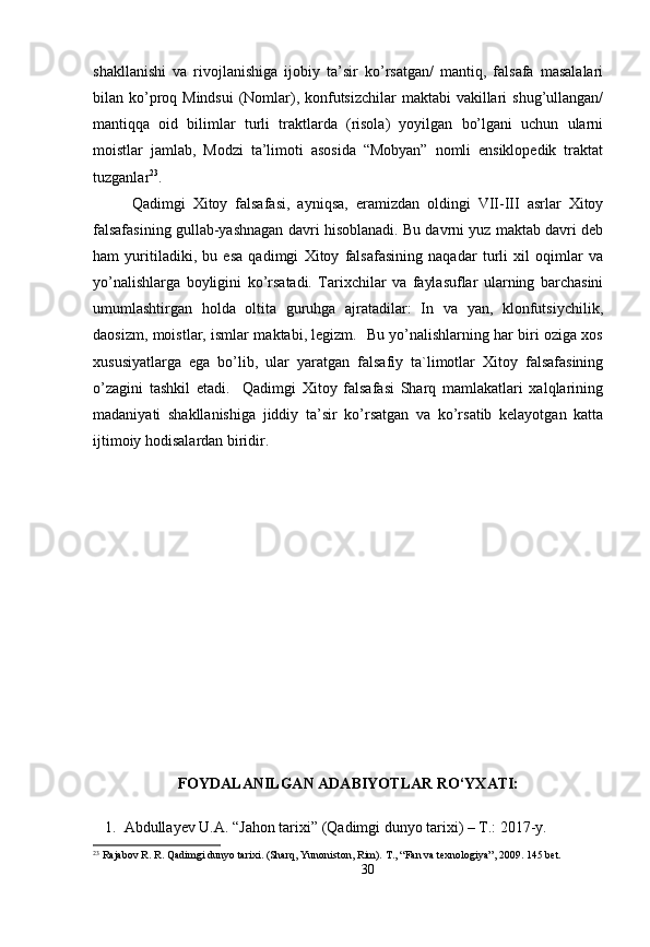 shakllanishi   va   rivojlanishiga   ijobiy   ta’sir   ko’rsatgan/   mantiq,   falsafa   masalalari
bilan ko’proq Mindsui  (Nomlar), konfutsizchilar  maktabi  vakillari  shug’ullangan/
mantiqqa   oid   bilimlar   turli   traktlarda   (risola)   yoyilgan   bo’lgani   uchun   ularni
moistlar   jamlab,   Modzi   ta’limoti   asosida   “Mobyan”   nomli   ensiklopedik   traktat
tuzganlar 23
. 
Qadimgi   Xitoy   falsafasi,   ayniqsa,   eramizdan   oldingi   VII-III   asrlar   Xitoy
falsafasining gullab-yashnagan davri hisoblanadi. Bu davrni yuz maktab davri deb
ham   yuritiladiki,   bu   esa   qadimgi   Xitoy   falsafasining   naqadar   turli   xil   oqimlar   va
yo’nalishlarga   boyligini   ko’rsatadi.   Tarixchilar   va   faylasuflar   ularning   barchasini
umumlashtirgan   holda   oltita   guruhga   ajratadilar:   In   va   yan,   klonfutsiychilik,
daosizm, moistlar, ismlar maktabi, legizm.   Bu yo’nalishlarning har biri oziga xos
xususiyatlarga   ega   bo’lib,   ular   yaratgan   falsafiy   ta`limotlar   Xitoy   falsafasining
o’zagini   tashkil   etadi.     Qadimgi   Xitoy   falsafasi   Sharq   mamlakatlari   xalqlarining
madaniyati   shakllanishiga   jiddiy   ta’sir   ko’rsatgan   va   ko’rsatib   kelayotgan   katta
ijtimoiy hodisalardan biridir.
FOYDALANILGAN ADABIYOTLAR RO‘YXATI:
1. Abdullayev U.A. “Jahon tarixi”  (Qadimgi dunyo tarixi) – T.: 2017-y.
23
 Rajabov R. R. Qadimgi dunyo tarixi. (Sharq, Yunoniston, Rim).  Т ., “Fan va texnologiya”, 2009.  145 bet.
30 