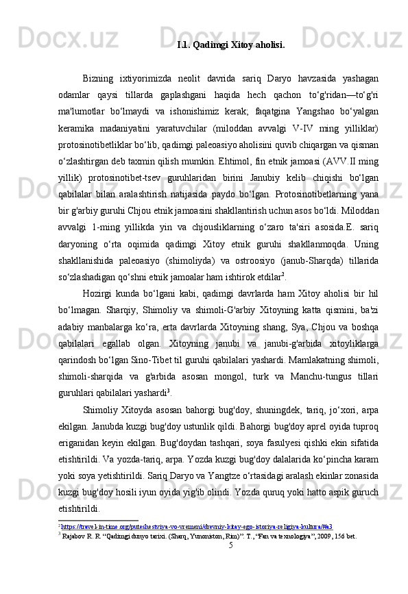 I.1. Qadimgi Xitoy aholisi.
Bizning   ixtiyorimizda   neolit   davrida   sariq   Daryo   havzasida   yashagan
odamlar   qaysi   tillarda   gaplashgani   haqida   hech   qachon   to‘g'ridan—to‘g'ri
ma'lumotlar   bo‘lmaydi   va   ishonishimiz   kerak;   faqatgina   Yangshao   bo‘yalgan
keramika   madaniyatini   yaratuvchilar   (miloddan   avvalgi   V-IV   ming   yilliklar)
protosinotibetliklar bo‘lib, qadimgi paleoasiyo aholisini quvib chiqargan va qisman
o‘zlashtirgan deb taxmin qilish mumkin. Ehtimol, fin etnik jamoasi (AVV.II ming
yillik)   protosinotibet-tsev   guruhlaridan   birini   Janubiy   kelib   chiqishi   bo‘lgan
qabilalar   bilan   aralashtirish   natijasida   paydo   bo‘lgan.   Protosinotibetlarning   yana
bir g'arbiy guruhi Chjou etnik jamoasini shakllantirish uchun asos bo‘ldi. Miloddan
avvalgi   1-ming   yillikda   yin   va   chjousliklarning   o‘zaro   ta'siri   asosida.E.   sariq
daryoning   o‘rta   oqimida   qadimgi   Xitoy   etnik   guruhi   shakllanmoqda.   Uning
shakllanishida   paleoasiyo   (shimoliyda)   va   ostroosiyo   (janub-Sharqda)   tillarida
so‘zlashadigan qo‘shni etnik jamoalar ham ishtirok etdilar 2
.
Hozirgi   kunda   bo‘lgani   kabi,   qadimgi   davrlarda   ham   Xitoy   aholisi   bir   hil
bo‘lmagan.   Sharqiy,   Shimoliy   va   shimoli-G'arbiy   Xitoyning   katta   qismini,   ba'zi
adabiy   manbalarga   ko‘ra,   erta   davrlarda   Xitoyning   shang,   Sya,   Chjou   va   boshqa
qabilalari   egallab   olgan.   Xitoyning   janubi   va   janubi-g'arbida   xitoyliklarga
qarindosh bo‘lgan Sino-Tibet til guruhi qabilalari yashardi. Mamlakatning shimoli,
shimoli-sharqida   va   g'arbida   asosan   mongol,   turk   va   Manchu-tungus   tillari
guruhlari qabilalari yashardi 3
.
Shimoliy   Xitoyda   asosan   bahorgi   bug'doy,   shuningdek,   tariq,   jo‘xori,   arpa
ekilgan. Janubda kuzgi bug'doy ustunlik qildi. Bahorgi bug'doy aprel oyida tuproq
eriganidan keyin ekilgan. Bug'doydan tashqari, soya fasulyesi  qishki ekin sifatida
etishtirildi. Va yozda-tariq, arpa. Yozda kuzgi bug'doy dalalarida ko‘pincha karam
yoki soya yetishtirildi. Sariq Daryo va Yangtze o‘rtasidagi aralash ekinlar zonasida
kuzgi bug'doy hosili iyun oyida yig'ib olindi. Yozda quruq yoki hatto aspik guruch
etishtirildi.
2
  https://travel-in-time.org/puteshestviya-vo-vremeni/drevniy-kitay-ego-istoriya-religiya-kultura/#a3  
3
  Rajabov R. R. “Qadimgi dunyo tarixi. (Sharq, Yunoniston, Rim)”.  Т ., “Fan va texnologiya” , 2009, 156 bet.
5 