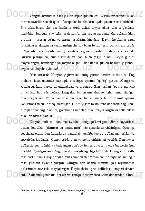 Yangszi   havzasida   asosiy   ekin   aspik   guruch   edi.   Ushbu   madaniyat   ulkan
mehnatsevarlikni  talab qildi.   Dehqonlar ko‘chatlarni  uyda qozonlarda o‘stirishdi.
Shu   bilan   birga,   ular   o‘z   dalalarini   ekish   uchun   tayyorladilar:   ular   to‘g'onlarni
tuzatdilar,   tuproqni   suv   bilan   aralashtirib,   uni   suyuq   axloqsizlikka   aylantirdilar,
o‘g'itlar   –   asosan   go‘ng   va   inson   najaslarini   kiritdilar.   Keyin   ko‘chatlar   uzun
to‘shaklarga ekilgan va yarim metrgacha suv bilan to‘ldirilgan. Guruch suv ostida
bo‘lganida,   dala   deyarli   doimiy   ravishda   begona   o‘tlardan   tozalanishi   kerak   edi.
Guruch   pishganida,   suv   tushirildi   va   qo‘l   bilan   yig'ib   olindi.   Keyin   guruch
maydalangan,   namlangan   va   maydalangan.   Ular   ikkita   guruch   hosilini   yig'ishdi-
avgust va oktyabr oylarida 4
.
O‘rta   asrlarda   Xitoyda   yigirmadan   ortiq   guruch   navlari   etishtirildi.   Eng
muhimi,   faqat   unumdor   tuproqda   o‘sadigan   qimmat   "qattiq"   guruch   (Geng)   va
kichikroq,   kam   parvarish   qilinadigan   va   arzonroq   Sian   navlari   (pushti   guruch)
o‘rtasidagi   farq   edi.   Dalalar   keng   ikki   tomonlama   shudgor   bilan   temir   shudgor
bilan   haydalgan.   Buffalolar   yoki   xachirlar   tortish   kuchi   bo‘lib   xizmat   qilgan.
Gevşetmek uchun tirnoq ishlatilgan. O‘rim-yig'im to‘rtburchaklar shaklidagi uzun
o‘roqlar bilan yig'ib olindi, g'altakning rulonlari bilan maydalangan va belkuraklar
bilan elakdan o‘tkazildi.
Xitoyda   turli   xil   don   mahsulotlari   keng   qo‘llanilgan.   Ularni   tayyorlash
uchun   don   ulkan   (diametri   bir   yarim   metr)   mis   qozonlarda   pishirilgan.   Qozonga
solishdan   oldin,   don   havzalarda   yaxshilab   yuvilib,   tuproq   bo‘laklari,   toshlar   va
spikeletlar tashlandi.   Qozon ostida o‘tin va go‘ng pishiriqlari yoqildi. Don tayyor
bo‘lgach, suv to‘kildi  va tashlangan bug'doy tomga quyildi, u erda bir necha kun
quritildi.  Quritgandan   so‘ng,  don   don  maydalagichga   keltirildi.  Uning   asosi   katta
tosh bo‘lib, uning o‘qi bo‘ylab eshak yoki xachir tomonidan boshqariladigan og'ir
tosh   g'ildirak   aylanib   yurgan.   Olingan   don   ba'zan   maxsus   qo‘l   tegirmonida
qo‘shimcha   ravishda   maydalangan.   Keyin   skrining   va   kalibrlash   jarayoni   davom
etdi.  Elaklarning uch turi bor edi va shunga mos ravishda uchta don navlari olindi.
4
  Rajabov R. R. “Qadimgi dunyo tarixi. (Sharq, Yunoniston, Rim)”.  Т ., “Fan va texnologiya” , 2009, 158 bet.
6 