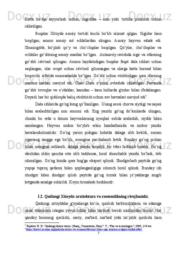 Katta   bo‘tqa   tayyorlash   uchun,   ingichka   –   non   yoki   tortilla   pishirish   uchun
ishlatilgan.
Buqalar   Xitoyda   asosiy   tortish   kuchi   bo‘lib   xizmat   qilgan.   Sigirlar   ham
boqilgan,   ammo   asosiy   sut   echkilardan   olingan.   Asosiy   hayvon   eshak   edi.
Shuningdek,   ko‘plab   qo‘y   va   cho‘chqalar   boqilgan.   Qo‘ylar,   cho‘chqalar   va
echkilar go‘shtning asosiy manbai bo‘lgan.   An'anaviy ravishda sigir va otlarning
go‘shti   iste'mol   qilingan.   Ammo   haydaladigan   buqalar   faqat   dala   ishlari   uchun
saqlangan,   ular   ovqat   uchun   iste'mol   qilinmagan   va   ularga   katta   hurmat   bilan
boquvchi   sifatida   munosabatda   bo‘lgan.   Go‘sht   uchun   etishtirilgan   qora   itlarning
maxsus   navlari   mavjud   edi.   Chao   Chao   o‘yinni   ovlashda   ishlatilgan.   Parranda
go‘shti   tovuqlar   va   o‘rdaklar,   kamdan   –   kam   hollarda   g'ozlar   bilan   ifodalangan.
Deyarli har bir qishloqda baliq etishtirish uchun suv havzalari mavjud edi 5
.
Dala ishlarida go‘ng keng qo‘llanilgan.  Uning asosi chorva siydigi va najasi
bilan   aralashtirilgan   non   somoni   edi.   Eng   yaxshi   go‘ng   do‘konlarda   olingan,
chunki   bu   erda   u   doimo   hayvonlarning   oyoqlari   ostida   aralashib,   siydik   bilan
namlangan.   Hayvon   ombor   bo‘ylab   erkin   harakatlanishi   va   ombor   yaxshi
havalandırılmalıdır.   Go‘ng   yarim   pishgan   holatda   dalaga   olib   ketildi,   somon
jigarrang   rangga   ega   bo‘lib,   osongina   parchalanib   ketdi.   Bunday   go‘ng   pichan
bilan   osongina   ushlanib,   dalaga   yaxshi   tarqalib,   bir   tekis   hidlanib   turardi.   Go‘ng
ekishdan   oldin   qancha   erta   olib   tashlansa,   hosil   shunchalik   yaxshi   bo‘ladi,   deb
ishonilgan.   Go‘ng   kuzda   qora   bug'ga   eksport   qilindi.   Shudgorlash   paytida   go‘ng
yupqa   tuproq   qatlami   bilan   qoplanganligiga   ishonch   hosil   qilindi.   Bunday   ish
shudgor   bilan   shudgor   qilish   paytida   go‘ng   tırmık   bilan   jo‘yaklarga   singib
ketganda amalga oshirildi. Keyin tirmalash boshlandi 6
.
I.2. Qadimgi Xitoyda arxitektura va rassomlikning rivojlanishi .
Qadimgi   xitoyliklar   g'oyalariga   ko‘ra,   qurilish   tartibsizliklarni   va   odamga
zarar etkazishni  istagan yovuz ruhlar bilan bardosh berish usullaridan biridir. Har
qanday   binoning   qurilishi,   saroy,   ma'bad,   ma'bad   yoki   xo‘jalik   qurilishi   ham
5
  Rajabov R. R. “Qadimgi dunyo tarixi. (Sharq, Yunoniston, Rim)”.  Т ., “Fan va texnologiya” , 2009, 156 bet.
6
  https://travel-in-time.org/puteshestviya-vo-vremeni/drevniy-kitay-ego-istoriya-religiya-kultura/#a3  
7 