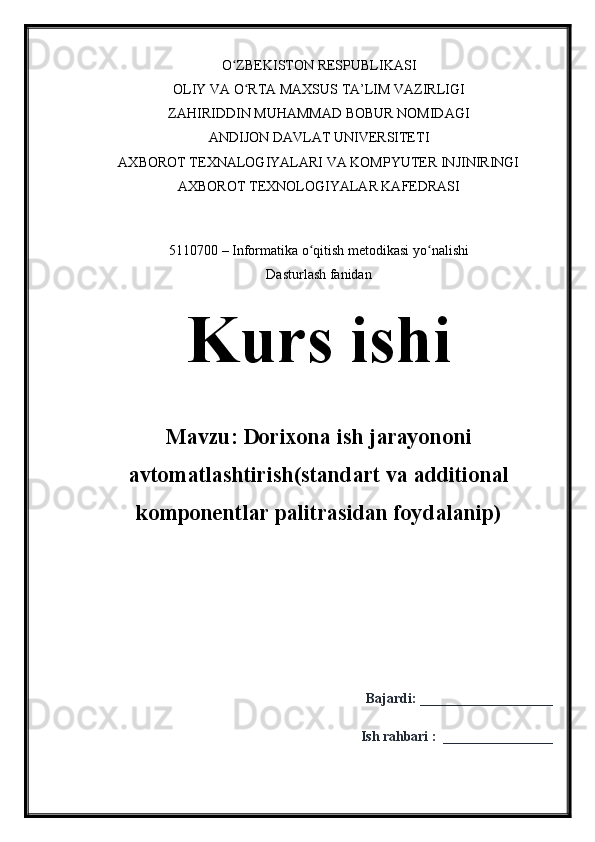 O ZBEKISTON RESPUBLIKASIʻ
OLIY VA O RTA MAXSUS TA’LIM VAZIRLIGI	
ʻ
ZAHIRIDDIN MUHAMMAD BOBUR NOMIDAGI
ANDIJON DAVLAT UNIVERSITETI
AXBOROT TEXNALOGIYALARI VA KOMPYUTER INJINIRINGI
AXBOROT TEXNOLOGIYALAR KAFEDRASI
5110700 – Informatika o qitish metodikasi yo nalishi	
ʻ ʻ
Dasturlash fanidan
Kurs ishi
Mavzu:  Dorixona ish jarayononi
avtomatlashtirish (standart va additional
komponentlar palitrasidan foydalanip)
Bajardi:  ___________________
Ish ra h bari   :    ________________ 