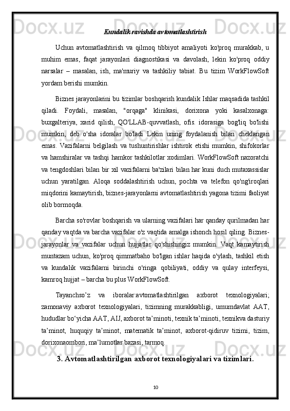 Kundalik ravishda avtomatlashtirish
Uchun   avtomatlashtirish   va   qilmoq   tibbiyot   amaliyoti   ko'proq   murakkab,   u
muhim   emas,   faqat   jarayonlari   diagnostikasi   va   davolash,   lekin   ko'proq   oddiy
narsalar   –   masalan,   ish,   ma'muriy   va   tashkiliy   tabiat.   Bu   tizim   WorkFlowSoft
yordam berishi mumkin.
Biznes jarayonlarini bu tizimlar boshqarish kundalik Ishlar maqsadida tashkil
qiladi.   Foydali,   masalan,   "orqaga"   klinikasi,   dorixona   yoki   kasalxonaga:
buxgalteriya,   xarid   qilish,   QO'LLAB-quvvatlash,   ofis.   idorasiga   bog'liq   bo'lishi
mumkin,   deb   o'sha   idoralar   bo'ladi   Lekin   uning   foydalanish   bilan   cheklangan
emas.   Vazifalarni   belgilash   va   tushuntirishlar   ishtirok   etishi   mumkin,   shifokorlar
va hamshiralar va tashqi hamkor tashkilotlar xodimlari. WorkFlowSoft nazoratchi
va tengdoshlari bilan bir xil vazifalarni ba'zilari bilan har kuni duch mutaxassislar
uchun   yaratilgan.   Aloqa   soddalashtirish   uchun,   pochta   va   telefon   qo'ng'iroqlari
miqdorini kamaytirish, biznes-jarayonlarni avtomatlashtirish yagona tizimi faoliyat
olib bormoqda.
Barcha so'rovlar boshqarish va ularning vazifalari har qanday qurilmadan har
qanday vaqtda va barcha vazifalar o'z vaqtida amalga ishonch hosil qiling. Biznes-
jarayonlar   va   vazifalar   uchun   hujjatlar   qo'shishingiz   mumkin.   Vaqt   kamaytirish
muntazam  uchun, ko'proq qimmatbaho bo'lgan ishlar  haqida  o'ylash,  tashkil  etish
va   kundalik   vazifalarni   birinchi   o'ringa   qobiliyati,   oddiy   va   qulay   interfeysi,
kamroq hujjat – barcha bu plus WorkFlowSoft.
Tayanchso’z   va   iboralar:avtomatlashtirilgan   axborot   texnologiyalari;
zamonaviy   axborot   texnologiyalari,   tizimning   murakkabligi,   umumdavlat   AAT,
hududlar bo‘yicha AAT, AIJ, axborot ta’minoti, texnik ta’minoti, texnikva dasturiy
ta’minot,   huquqiy   ta’minot,   matematik   ta’minot,   axborot-qidiruv   tizimi,   tizim,
dorixonaombori, ma’lumotlar bazasi, tarmoq.
3. Avtomatlashtirilgan axborot texnologiyalari va tizimlari.
10 