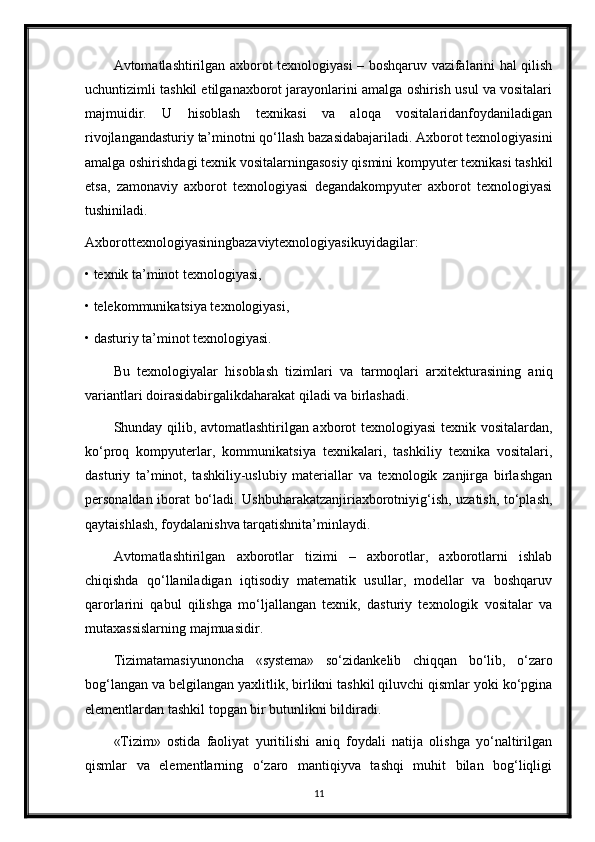 Avtomatlashtirilgan axborot texnologiyasi – boshqaruv vazifalarini hal qilish
uchuntizimli tashkil etilganaxborot jarayonlarini amalga oshirish usul va vositalari
majmuidir.   U   hisoblash   texnikasi   va   aloqa   vositalaridanfoydaniladigan
rivojlangandasturiy ta’minotni qo‘llash bazasidabajariladi. Axborot texnologiyasini
amalga oshirishdagi texnik vositalarningasosiy qismini kompyuter texnikasi tashkil
etsa,   zamonaviy   axborot   texnologiyasi   degandakompyuter   axborot   texnologiyasi
tushiniladi.
Axborottexnologiyasiningbazaviytexnologiyasikuyidagilar:
• texnik ta’minot texnologiyasi,
• telekommunikatsiya texnologiyasi,
• dasturiy ta’minot texnologiyasi.
Bu   texnologiyalar   hisoblash   tizimlari   va   tarmoqlari   arxitekturasining   aniq
variantlari doirasidabirgalikdaharakat qiladi va birlashadi.
Shunday qilib, avtomatlashtirilgan axborot texnologiyasi texnik vositalardan,
ko‘proq   kompyuterlar,   kommunikatsiya   texnikalari,   tashkiliy   texnika   vositalari,
dasturiy   ta’minot,   tashkiliy-uslubiy   materiallar   va   texnologik   zanjirga   birlashgan
personaldan iborat bo‘ladi. Ushbuharakatzanjiriaxborotniyig‘ish, uzatish, to‘plash,
qaytaishlash, foydalanishva tarqatishnita’minlaydi.
Avtomatlashtirilgan   axborotlar   tizimi   –   axborotlar,   axborotlarni   ishlab
chiqishda   qo‘llaniladigan   iqtisodiy   matematik   usullar,   modellar   va   boshqaruv
qarorlarini   qabul   qilishga   mo‘ljallangan   texnik,   dasturiy   texnologik   vositalar   va
mutaxassislarning majmuasidir.
Tizimatamasiyunoncha   «systema»   so‘zidankelib   chiqqan   bo‘lib,   o‘zaro
bog‘langan va belgilangan yaxlitlik, birlikni tashkil qiluvchi qismlar yoki ko‘pgina
elementlardan tashkil topgan bir butunlikni bildiradi.
«Tizim»   ostida   faoliyat   yuritilishi   aniq   foydali   natija   olishga   yo‘naltirilgan
qismlar   va   elementlarning   o‘zaro   mantiqiyva   tashqi   muhit   bilan   bog‘liqligi
11