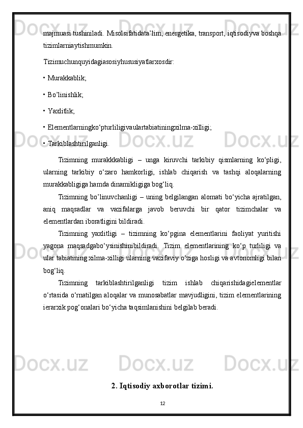 majmuasi tushiniladi. Misolsifatidata’lim, energetika, transport, iqtisodiyva boshqa
tizimlarniaytishmumkin.
Tizimuchunquyidagiasosiyhususiyatlarxosdir:
• Murakkablik;
• Bo’linishlik;
• Yaxlitlik;
• Elementlarningko‘pturliligivaulartabiatiningxilma-xilligi;
• Tarkiblashtirilganligi.
Tizimning   murakkkabligi   –   unga   kiruvchi   tarkibiy   qismlarning   ko‘pligi,
ularning   tarkibiy   o‘zaro   hamkorligi,   ishlab   chiqarish   va   tashqi   aloqalarning
murakkabligiga hamda dinamikligiga bog‘liq.
Tizimning   bo’linuvchanligi   –   uning   belgilangan   alomati   bo‘yicha   ajratilgan,
aniq   maqsadlar   va   vazifalarga   javob   beruvchi   bir   qator   tizimchalar   va
elementlardan iboratligini bildiradi.
Tizimning   yaxlitligi   –   tizimning   ko‘pgina   elementlarini   faoliyat   yuritishi
yagona   maqsadgabo‘ysinishinibildiradi.   Tizim   elementlarining   ko‘p   turliligi   va
ular tabiatining xilma-xilligi ularning vazifaviy o‘ziga hosligi va avtonomligi bilan
bog‘liq.
Tizimning   tarkiblashtirilganligi   tizim   ishlab   chiqarishidagielementlar
o‘rtasida o‘rnatilgan aloqalar va munosabatlar mavjudligini, tizim elementlarining
ierarxik pog‘onalari bo‘yicha taqsimlanishini belgilab beradi.
2. Iqtisodiy axborotlar tizimi.
12