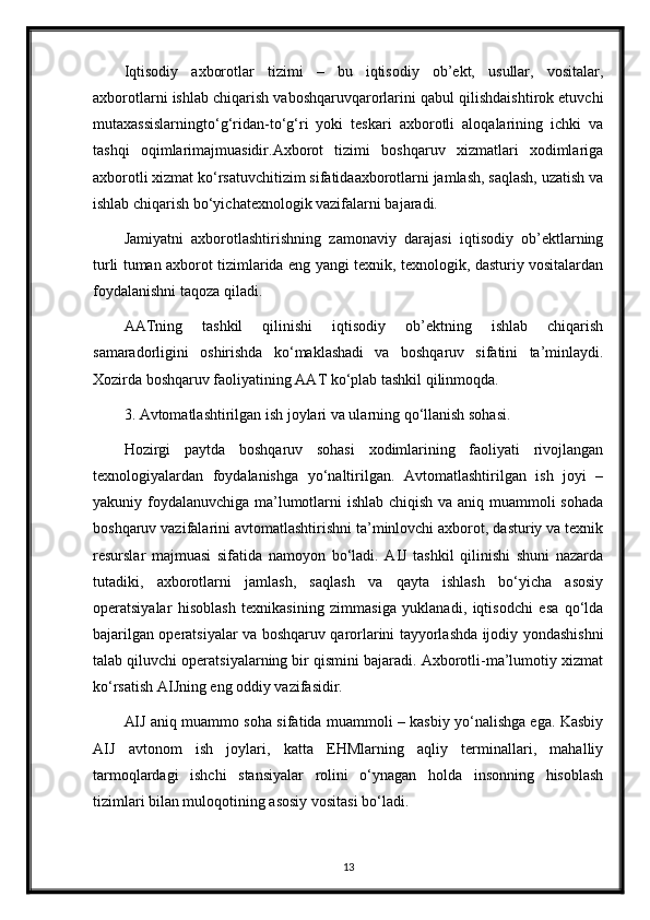 Iqtisodiy   axborotlar   tizimi   –   bu   iqtisodiy   ob’ekt,   usullar,   vositalar,
axborotlarni ishlab chiqarish vaboshqaruvqarorlarini qabul qilishdaishtirok etuvchi
mutaxassislarningto‘g‘ridan-to‘g‘ri   yoki   teskari   axborotli   aloqalarining   ichki   va
tashqi   oqimlarimajmuasidir.Axborot   tizimi   boshqaruv   xizmatlari   xodimlariga
axborotli xizmat ko‘rsatuvchitizim sifatidaaxborotlarni jamlash, saqlash, uzatish va
ishlab chiqarish bo‘yichatexnologik vazifalarni bajaradi.
Jamiyatni   axborotlashtirishning   zamonaviy   darajasi   iqtisodiy   ob’ektlarning
turli tuman axborot tizimlarida eng yangi texnik, texnologik, dasturiy vositalardan
foydalanishni taqoza qiladi.
AATning   tashkil   qilinishi   iqtisodiy   ob’ektning   ishlab   chiqarish
samaradorligini   oshirishda   ko‘maklashadi   va   boshqaruv   sifatini   ta’minlaydi.
Xozirda boshqaruv faoliyatining AAT ko‘plab tashkil qilinmoqda.
3. Avtomatlashtirilgan ish joylari va ularning qo‘llanish sohasi.
Hozirgi   paytda   boshqaruv   sohasi   xodimlarining   faoliyati   rivojlangan
texnologiyalardan   foydalanishga   yo‘naltirilgan.   Avtomatlashtirilgan   ish   joyi   –
yakuniy foydalanuvchiga ma’lumotlarni ishlab chiqish va aniq muammoli sohada
boshqaruv vazifalarini avtomatlashtirishni ta’minlovchi axborot, dasturiy va texnik
resurslar   majmuasi   sifatida   namoyon   bo‘ladi.   AIJ   tashkil   qilinishi   shuni   nazarda
tutadiki,   axborotlarni   jamlash,   saqlash   va   qayta   ishlash   bo‘yicha   asosiy
operatsiyalar   hisoblash   texnikasining   zimmasiga   yuklanadi,   iqtisodchi   esa   qo‘lda
bajarilgan operatsiyalar va boshqaruv qarorlarini tayyorlashda ijodiy yondashishni
talab qiluvchi operatsiyalarning bir qismini bajaradi. Axborotli-ma’lumotiy xizmat
ko‘rsatish AIJning eng oddiy vazifasidir.
AIJ aniq muammo soha sifatida muammoli – kasbiy yo‘nalishga ega. Kasbiy
AIJ   avtonom   ish   joylari,   katta   EHMlarning   aqliy   terminallari,   mahalliy
tarmoqlardagi   ishchi   stansiyalar   rolini   o‘ynagan   holda   insonning   hisoblash
tizimlari bilan muloqotining asosiy vositasi bo‘ladi.
13