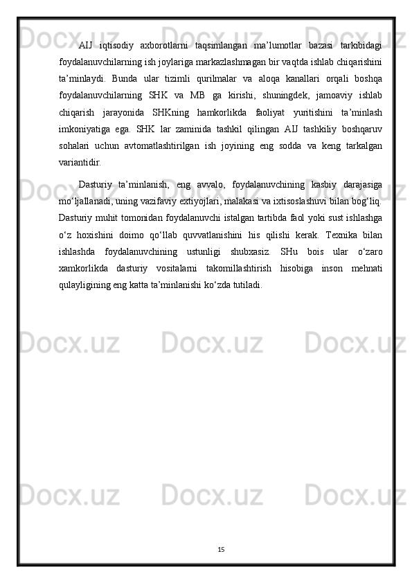 AIJ   iqtisodiy   axborotlarni   taqsimlangan   ma’lumotlar   bazasi   tarkibidagi
foydalanuvchilarning ish joylariga markazlashmagan bir vaqtda ishlab chiqarishini
ta’minlaydi.   Bunda   ular   tizimli   qurilmalar   va   aloqa   kanallari   orqali   boshqa
foydalanuvchilarning   SHK   va   MB   ga   kirishi,   shuningdek,   jamoaviy   ishlab
chiqarish   jarayonida   SHKning   hamkorlikda   faoliyat   yuritishini   ta’minlash
imkoniyatiga   ega.   SHK   lar   zaminida   tashkil   qilingan   AIJ   tashkiliy   boshqaruv
sohalari   uchun   avtomatlashtirilgan   ish   joyining   eng   sodda   va   keng   tarkalgan
variantidir.
Dasturiy   ta’minlanish,   eng   avvalo,   foydalanuvchining   kasbiy   darajasiga
mo‘ljallanadi, uning vazifaviy extiyojlari, malakasi va ixtisoslashuvi bilan bog‘liq.
Dasturiy muhit tomonidan foydalanuvchi istalgan tartibda faol yoki sust ishlashga
o‘z   hoxishini   doimo   qo‘llab   quvvatlanishini   his   qilishi   kerak.   Texnika   bilan
ishlashda   foydalanuvchining   ustunligi   shubxasiz.   SHu   bois   ular   o‘zaro
xamkorlikda   dasturiy   vositalarni   takomillashtirish   hisobiga   inson   mehnati
qulayligining eng katta ta’minlanishi ko‘zda tutiladi.
15 