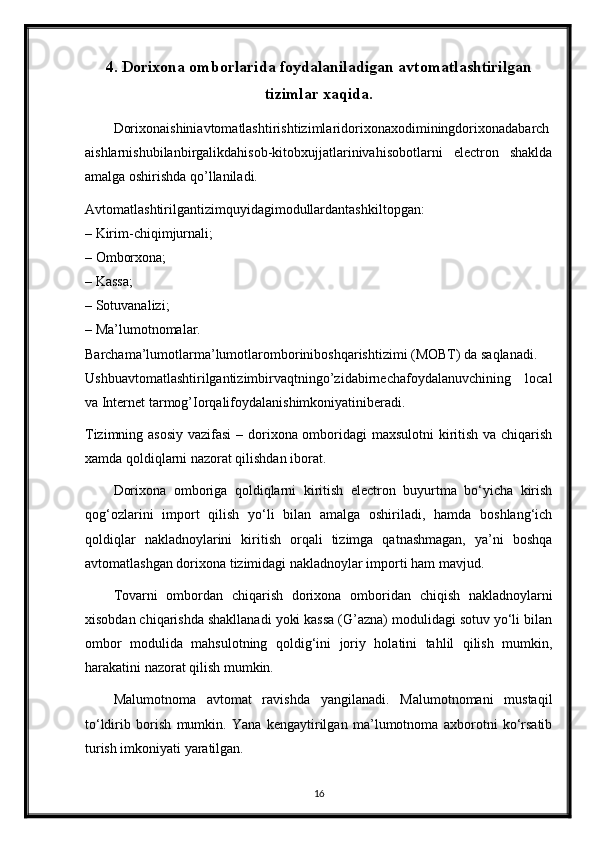 4. Dorixona omborlarida foydalaniladigan avtomatlashtirilgan
tizimlar xaqida.
Dorixonaishiniavtomatlashtirishtizimlaridorixonaxodiminingdorixonadabarch
aishlarnishubilanbirgalikdahisob-kitobxujjatlarinivahisobotlarni   electron   shaklda
amalga oshirishda qo’llaniladi.
Avtomatlashtirilgantizimquyidagimodullardantashkiltopgan:
– Kirim-chiqimjurnali;
– Omborxona;
– Kassa;
– Sotuvanalizi;
– Ma’lumotnomalar.
Barchama’lumotlarma’lumotlaromboriniboshqarishtizimi (MOBT) da saqlanadi.
Ushbuavtomatlashtirilgantizimbirvaqtningo’zidabirnechafoydalanuvchining   local
va Internet tarmog’Iorqalifoydalanishimkoniyatiniberadi.
Tizimning asosiy  vazifasi  – dorixona omboridagi maxsulotni  kiritish va chiqarish
xamda qoldiqlarni nazorat qilishdan iborat.
Dorixona   omboriga   qoldiqlarni   kiritish   electron   buyurtma   bo‘yicha   kirish
qog‘ozlarini   import   qilish   yo‘li   bilan   amalga   oshiriladi,   hamda   boshlang‘ich
qoldiqlar   nakladnoylarini   kiritish   orqali   tizimga   qatnashmagan,   ya’ni   boshqa
avtomatlashgan dorixona tizimidagi nakladnoylar importi ham mavjud.
Tovarni   ombordan   chiqarish   dorixona   omboridan   chiqish   nakladnoylarni
xisobdan chiqarishda shakllanadi yoki kassa (G’azna) modulidagi sotuv yo‘li bilan
ombor   modulida   mahsulotning   qoldig‘ini   joriy   holatini   tahlil   qilish   mumkin,
harakatini nazorat qilish mumkin.
Malumotnoma   avtomat   ravishda   yangilanadi.   Malumotnomani   mustaqil
to‘ldirib   borish   mumkin.   Yana   kengaytirilgan   ma’lumotnoma   axborotni   ko‘rsatib
turish imkoniyati yaratilgan.
16 