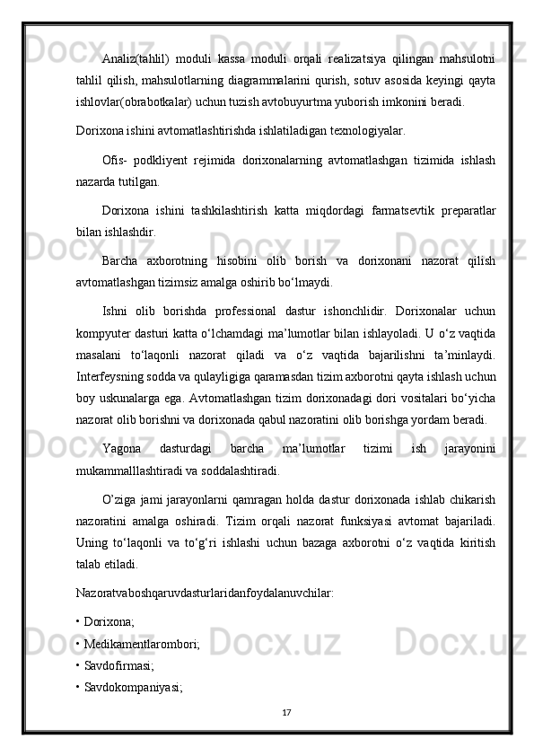 Analiz(tahlil)   moduli   kassa   moduli   orqali   realizatsiya   qilingan   mahsulotni
tahlil qilish, mahsulotlarning diagrammalarini  qurish, sotuv asosida keyingi qayta
ishlovlar(obrabotkalar) uchun tuzish avtobuyurtma yuborish imkonini beradi.
Dorixona ishini avtomatlashtirishda ishlatiladigan texnologiyalar.
Ofis-   podkliyent   rejimida   dorixonalarning   avtomatlashgan   tizimida   ishlash
nazarda tutilgan.
Dorixona   ishini   tashkilashtirish   katta   miqdordagi   farmatsevtik   preparatlar
bilan ishlashdir.
Barcha   axborotning   hisobini   olib   borish   va   dorixonani   nazorat   qilish
avtomatlashgan tizimsiz amalga oshirib bo‘lmaydi.
Ishni   olib   borishda   professional   dastur   ishonchlidir.   Dorixonalar   uchun
kompyuter dasturi katta o‘lchamdagi ma’lumotlar bilan ishlayoladi. U o‘z vaqtida
masalani   to‘laqonli   nazorat   qiladi   va   o‘z   vaqtida   bajarilishni   ta’minlaydi.
Interfeysning sodda va qulayligiga qaramasdan tizim axborotni qayta ishlash uchun
boy uskunalarga ega. Avtomatlashgan tizim dorixonadagi dori vositalari bo‘yicha
nazorat olib borishni va dorixonada qabul nazoratini olib borishga yordam beradi.
Yagona   dasturdagi   barcha   ma’lumotlar   tizimi   ish   jarayonini
mukammalllashtiradi va soddalashtiradi.
O’ziga   jami   jarayonlarni   qamragan   holda   dastur   dorixonada   ishlab   chikarish
nazoratini   amalga   oshiradi.   Tizim   orqali   nazorat   funksiyasi   avtomat   bajariladi.
Uning   to‘laqonli   va   to‘g‘ri   ishlashi   uchun   bazaga   axborotni   o‘z   vaqtida   kiritish
talab etiladi.
Nazoratvaboshqaruvdasturlaridanfoydalanuvchilar:
• Dorixona;
• Medikamentlarombori;
• Savdofirmasi;
• Savdokompaniyasi;
17 