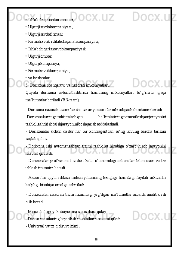 • Ishlabchiqarishkorxonalari;
• Ulgurjisavdokompaniyasi;
• Ulgurjisavdofirmasi;
• Farmatsevtik ishlabchiqarishkompaniyasi;
• Ishlabchiqarishsavdokompaniyasi;
• Ulgurjiombor;
• Ulgurjikompaniya;
• Farmatsevtikkompaniya;
• va boshqalar.
5. Dorixona boshqaruvi va nazorati imkoniyatlari.
Quyida   dorixona   avtomatlashtirish   tizimining   imkoniyatlari   to‘g‘risida   qisqa
ma’lumotlar beriladi (9.3-rasm).
- Dorixona nazorati tizimi barcha zaruriyaxborotlarnihisobgaolishimkoniniberadi.
-Dorixonalarningstrukturalashgan   bo‘limlariningavtomatlashganjarayonini
tashkillashtirishdaishjarayoniniboshqarishsoddalashadi.
-   Dorixonalar   uchun   dastur   har   bir   kontragentdan   so‘ng   ishning   barcha   tarixini
saqlab qoladi.
-   Dorixona   ishi   avtomatlashgan   tizimi   tashkilot   hisobiga   o‘zaro   hisob   jarayonini
nazorat qilinadi.
-  Dorixonalar   professional  dasturi  katta  o‘lchamdagi  axborotlar   bilan   oson  va  tez
ishlash imkonini beradi.
-   Axborotni   qayta   ishlash   imkoniyatlarining   kengligi   tizimdagi   foydali   uskunalar
ko‘pligi hisobiga amalga oshiriladi.
-   Dorixonalar   nazorati   tizim   itizimdagi   yig‘ilgan   ma’lumotlar   asosida   analitik   ish
olib boradi.
- Mijoz faolligi yok ibuyurtma statistikasi qulay.
- Dastur masalaning bajarilish muhlatlarni nazorat qiladi.
- Universal vatez qidiruvt izimi;
18 