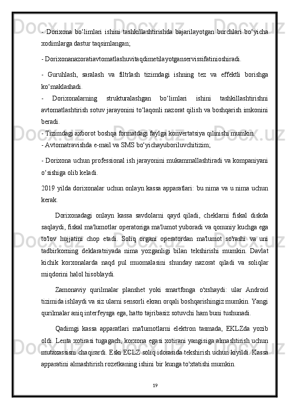 -   Dorixona   bo‘limlari   ishini   tashkillashtirishda   bajarilayotgan   burchlari   bo‘yicha
xodimlarga dastur taqsimlangan;
- Dorixonanazoratiavtomatlashuvitaqdimetilayotganservissifatinioshiradi.
-   Guruhlash,   saralash   va   filtrlash   tizimdagi   ishning   tez   va   effektli   borishga
ko‘maklashadi.
-   Dorixonalarning   strukturalashgan   bo‘limlari   ishini   tashkillashtirishni
avtomatlashtirish sotuv jarayonini to‘laqonli nazorat qilish va boshqarish imkonini
beradi.
- Tizimdagi axborot boshqa formatdagi faylga konvertatsiya qilinishi mumkin.
- Avtomatravishda e-mail va SMS bo‘yichayuboriluvchitizim;
- Dorixona uchun professional ish jarayonini mukammallashtiradi va kompaniyani
o‘sishiga olib keladi.
2019 yilda dorixonalar uchun onlayn kassa  apparatlari: bu nima va u nima uchun
kerak .
Dorixonadagi   onlayn   kassa   savdolarni   qayd   qiladi,   cheklarni   fiskal   diskda
saqlaydi, fiskal ma'lumotlar operatoriga ma'lumot yuboradi va qonuniy kuchga ega
to'lov   hujjatini   chop   etadi.   Soliq   organi   operatordan   ma'lumot   so'rashi   va   uni
tadbirkorning   deklaratsiyada   nima   yozganligi   bilan   tekshirishi   mumkin.   Davlat
kichik   korxonalarda   naqd   pul   muomalasini   shunday   nazorat   qiladi   va   soliqlar
miqdorini halol hisoblaydi.
Zamonaviy   qurilmalar   planshet   yoki   smartfonga   o'xshaydi:   ular   Android
tizimida ishlaydi va siz ularni sensorli ekran orqali boshqarishingiz mumkin. Yangi
qurilmalar aniq interfeysga ega, hatto tajribasiz sotuvchi ham buni tushunadi.
Qadimgi   kassa   apparatlari   ma'lumotlarni   elektron   tasmada,   EKLZda   yozib
oldi. Lenta xotirasi tugagach, korxona egasi xotirani yangisiga almashtirish uchun
mutaxassisni chaqirardi. Eski ECLZ soliq idorasida tekshirish uchun kiyildi. Kassa
apparatini almashtirish rozetkaning ishini bir kunga to'xtatishi mumkin.
19 