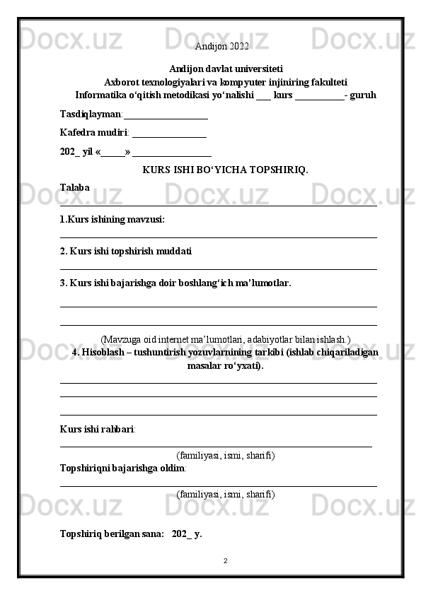                                                          Andijon 20 22
Andijon davlat universiteti
Axborot texnologiyalari va kompyuter injiniring fakulteti
Informatika o‘qitish metodikasi  yo‘nalishi   ___   kurs __________-   guruh
Tasdiqlayman :_________________
Kafedra mudiri :  _______________
2 02 _  yil «_____» ___ _ ____________
KURS ISHI BO‘YICHA TOPSHIRIQ.
Talaba
________________________________________________________________
1.Kurs ishining mavzusi:  
________________________________________________________________
2. Kurs ishi topshirish muddati  
________________________________________________________________
3. Kurs ishi bajarishga doir boshlan g‘ ich ma’lumotlar.
________________________________________________________________
________________________________________________________________
( Mavzuga oid internet ma’lumotlari, adabiyotlar bilan ishlash .)
4.  H isoblash – tushuntirish yozuvlarnining tarkibi (ishlab chiqariladigan
masalar r o‘ yxati). 
________________________________________________________________
________________________________________________________________
________________________________________________________________
Kurs ishi rahbari :
_______________________________________________________________
(familiyasi, ismi, sharifi)
Topshiri q ni bajarishga oldim :
________________________________________________________________
(familiyasi, ismi, sharifi)
Topshiri q  berilgan sana:   202_  y.
2 