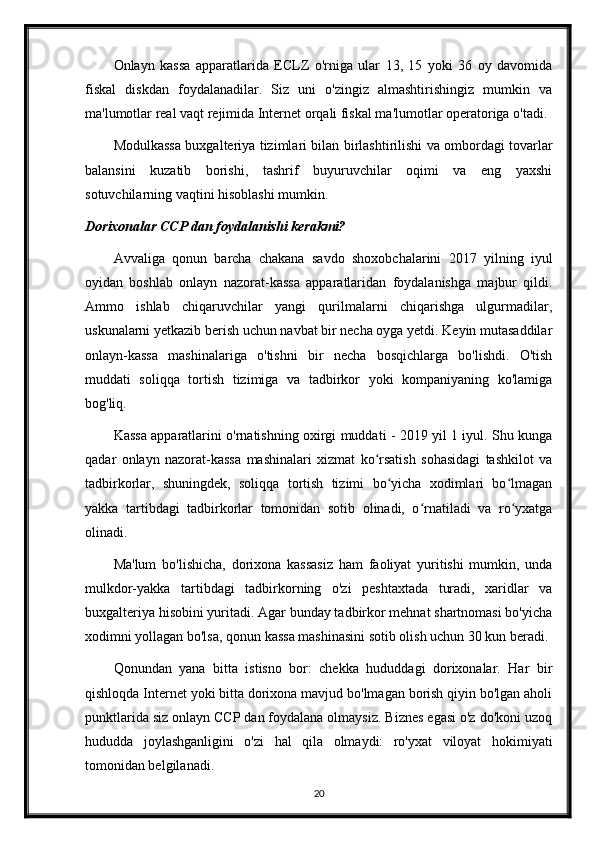 Onlayn   kassa   apparatlarida   ECLZ   o'rniga   ular   13,   15   yoki   36   oy   davomida
fiskal   diskdan   foydalanadilar.   Siz   uni   o'zingiz   almashtirishingiz   mumkin   va
ma'lumotlar real vaqt rejimida Internet orqali fiskal ma'lumotlar operatoriga o'tadi.
Modulkassa buxgalteriya tizimlari bilan birlashtirilishi va ombordagi tovarlar
balansini   kuzatib   borishi,   tashrif   buyuruvchilar   oqimi   va   eng   yaxshi
sotuvchilarning vaqtini hisoblashi mumkin.
Dorixonalar CCP dan foydalanishi kerakmi?
Avvaliga   qonun   barcha   chakana   savdo   shoxobchalarini   2017   yilning   iyul
oyidan   boshlab   onlayn   nazorat-kassa   apparatlaridan   foydalanishga   majbur   qildi.
Ammo   ishlab   chiqaruvchilar   yangi   qurilmalarni   chiqarishga   ulgurmadilar,
uskunalarni yetkazib berish uchun navbat bir necha oyga yetdi. Keyin mutasaddilar
onlayn-kassa   mashinalariga   o'tishni   bir   necha   bosqichlarga   bo'lishdi.   O'tish
muddati   soliqqa   tortish   tizimiga   va   tadbirkor   yoki   kompaniyaning   ko'lamiga
bog'liq.
Kassa apparatlarini o'rnatishning oxirgi muddati - 2019 yil 1 iyul. Shu kunga
qadar   onlayn   nazorat-kassa   mashinalari   xizmat   ko rsatish   sohasidagi   tashkilot   vaʻ
tadbirkorlar,   shuningdek,   soliqqa   tortish   tizimi   bo yicha   xodimlari   bo lmagan	
ʻ ʻ
yakka   tartibdagi   tadbirkorlar   tomonidan   sotib   olinadi,   o rnatiladi   va   ro yxatga	
ʻ ʻ
olinadi.
Ma'lum   bo'lishicha,   dorixona   kassasiz   ham   faoliyat   yuritishi   mumkin,   unda
mulkdor-yakka   tartibdagi   tadbirkorning   o'zi   peshtaxtada   turadi,   xaridlar   va
buxgalteriya hisobini yuritadi. Agar bunday tadbirkor mehnat shartnomasi bo'yicha
xodimni yollagan bo'lsa, qonun kassa mashinasini sotib olish uchun 30 kun beradi.
Qonundan   yana   bitta   istisno   bor:   chekka   hududdagi   dorixonalar.   Har   bir
qishloqda Internet yoki bitta dorixona mavjud bo'lmagan borish qiyin bo'lgan aholi
punktlarida siz onlayn CCP dan foydalana olmaysiz. Biznes egasi o'z do'koni uzoq
hududda   joylashganligini   o'zi   hal   qila   olmaydi:   ro'yxat   viloyat   hokimiyati
tomonidan belgilanadi.
20 