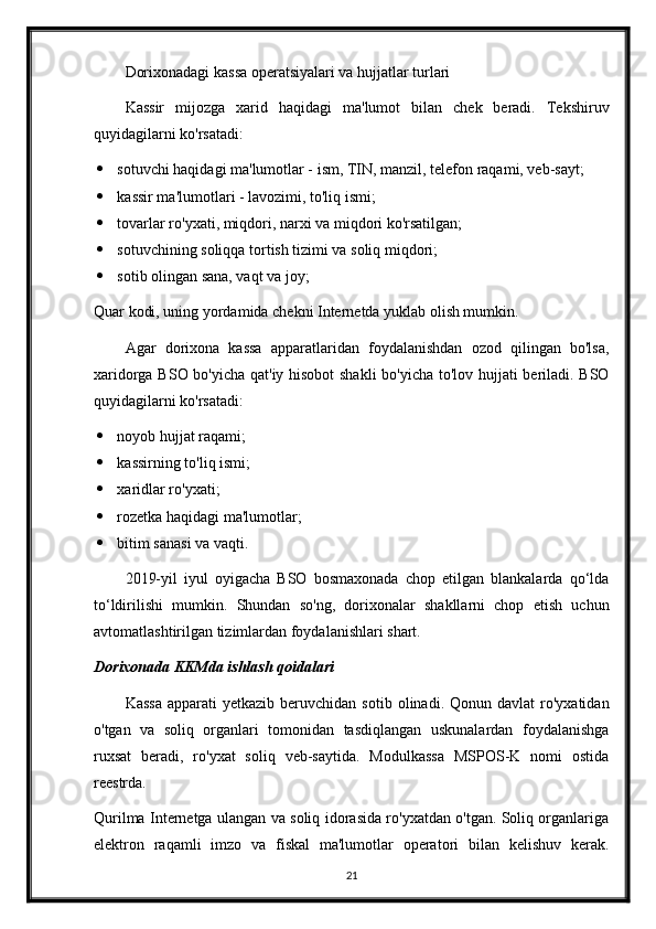 Dorixonadagi kassa operatsiyalari va hujjatlar turlari
Kassir   mijozga   xarid   haqidagi   ma'lumot   bilan   chek   beradi.   Tekshiruv
quyidagilarni ko'rsatadi:
 sotuvchi haqidagi ma'lumotlar - ism, TIN, manzil, telefon raqami, veb-sayt;
 kassir ma'lumotlari - lavozimi, to'liq ismi;
 tovarlar ro'yxati, miqdori, narxi va miqdori ko'rsatilgan;
 sotuvchining soliqqa tortish tizimi va soliq miqdori;
 sotib olingan sana, vaqt va joy;
Q uar kodi, uning yordamida chekni Internetda yuklab olish mumkin.
Agar   dorixona   kassa   apparatlaridan   foydalanishdan   ozod   qilingan   bo'lsa,
xaridorga BSO bo'yicha qat'iy hisobot  shakli  bo'yicha to'lov hujjati beriladi. BSO
quyidagilarni ko'rsatadi:
 noyob hujjat raqami;
 kassirning to'liq ismi;
 xaridlar ro'yxati;
 rozetka haqidagi ma'lumotlar;
 bitim sanasi va vaqti.
2019-yil   iyul   oyigacha   BSO   bosmaxonada   chop   etilgan   blankalarda   qo‘lda
to‘ldirilishi   mumkin.   Shundan   so'ng,   dorixonalar   shakllarni   chop   etish   uchun
avtomatlashtirilgan tizimlardan foydalanishlari shart.
Dorixonada KKMda ishlash qoidalari
Kassa  apparati  yetkazib  beruvchidan  sotib   olinadi.  Qonun  davlat   ro'yxatidan
o'tgan   va   soliq   organlari   tomonidan   tasdiqlangan   uskunalardan   foydalanishga
ruxsat   beradi,   ro'yxat   soliq   veb-saytida.   Modulkassa   MSPOS-K   nomi   ostida
reestrda.
Qurilma Internetga ulangan va soliq idorasida ro'yxatdan o'tgan. Soliq organlariga
elektron   raqamli   imzo   va   fiskal   ma'lumotlar   operatori   bilan   kelishuv   kerak.
21