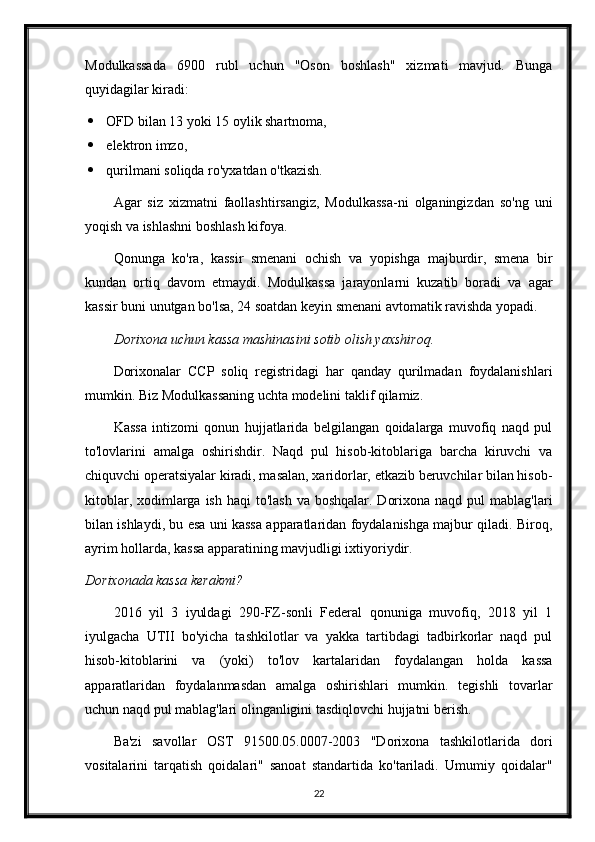 Modulkassada   6900   rubl   uchun   "Oson   boshlash"   xizmati   mavjud.   Bunga
quyidagilar kiradi:
 OFD bilan 13 yoki 15 oylik shartnoma,
 elektron imzo,
 qurilmani soliqda ro'yxatdan o'tkazish.
Agar   siz   xizmatni   faollashtirsangiz,   Modulkassa-ni   olganingizdan   so'ng   uni
yoqish va ishlashni boshlash kifoya.
Qonunga   ko'ra,   kassir   smenani   ochish   va   yopishga   majburdir,   smena   bir
kundan   ortiq   davom   etmaydi.   Modulkassa   jarayonlarni   kuzatib   boradi   va   agar
kassir buni unutgan bo'lsa, 24 soatdan keyin smenani avtomatik ravishda yopadi.
Dorixona uchun kassa mashinasini sotib olish yaxshiroq .
Dorixonalar   CCP   soliq   registridagi   har   qanday   qurilmadan   foydalanishlari
mumkin. Biz Modulkassaning uchta modelini taklif qilamiz.
Kassa   intizomi   qonun   hujjatlarida   belgilangan   qoidalarga   muvofiq   naqd   pul
to'lovlarini   amalga   oshirishdir.   Naqd   pul   hisob-kitoblariga   barcha   kiruvchi   va
chiquvchi operatsiyalar kiradi, masalan, xaridorlar, etkazib beruvchilar bilan hisob-
kitoblar, xodimlarga ish haqi  to'lash  va boshqalar.  Dorixona naqd  pul  mablag'lari
bilan ishlaydi, bu esa uni kassa apparatlaridan foydalanishga majbur qiladi. Biroq,
ayrim hollarda, kassa apparatining mavjudligi ixtiyoriydir.
Dorixonada kassa kerakmi ?
2016   yil   3   iyuldagi   290-FZ-sonli   Federal   qonuniga   muvofiq,   2018   yil   1
iyulgacha   UTII   bo'yicha   tashkilotlar   va   yakka   tartibdagi   tadbirkorlar   naqd   pul
hisob-kitoblarini   va   (yoki)   to'lov   kartalaridan   foydalangan   holda   kassa
apparatlaridan   foydalanmasdan   amalga   oshirishlari   mumkin.   tegishli   tovarlar
uchun naqd pul mablag'lari olinganligini tasdiqlovchi hujjatni berish.
Ba'zi   savollar   OST   91500.05.0007-2003   "Dorixona   tashkilotlarida   dori
vositalarini   tarqatish   qoidalari"   sanoat   standartida   ko'tariladi.   Umumiy   qoidalar"
22 