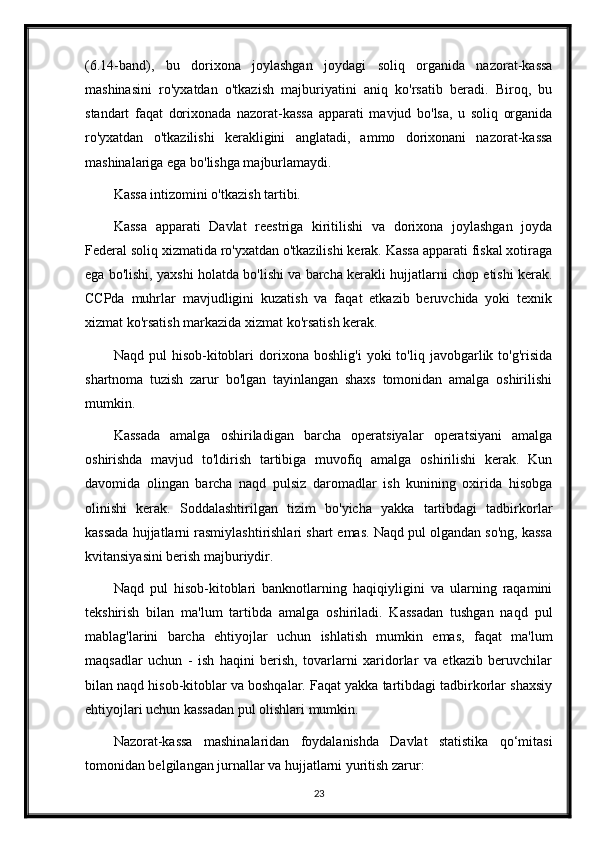 (6.14-band),   bu   dorixona   joylashgan   joydagi   soliq   organida   nazorat-kassa
mashinasini   ro'yxatdan   o'tkazish   majburiyatini   aniq   ko'rsatib   beradi.   Biroq,   bu
standart   faqat   dorixonada   nazorat-kassa   apparati   mavjud   bo'lsa,   u   soliq   organida
ro'yxatdan   o'tkazilishi   kerakligini   anglatadi,   ammo   dorixonani   nazorat-kassa
mashinalariga ega bo'lishga majburlamaydi.
Kassa intizomini o'tkazish tartibi.
Kassa   apparati   Davlat   reestriga   kiritilishi   va   dorixona   joylashgan   joyda
Federal soliq xizmatida ro'yxatdan o'tkazilishi kerak. Kassa apparati fiskal xotiraga
ega bo'lishi, yaxshi holatda bo'lishi va barcha kerakli hujjatlarni chop etishi kerak.
CCPda   muhrlar   mavjudligini   kuzatish   va   faqat   etkazib   beruvchida   yoki   texnik
xizmat ko'rsatish markazida xizmat ko'rsatish kerak.
Naqd   pul   hisob-kitoblari   dorixona   boshlig'i   yoki   to'liq   javobgarlik  to'g'risida
shartnoma   tuzish   zarur   bo'lgan   tayinlangan   shaxs   tomonidan   amalga   oshirilishi
mumkin.
Kassada   amalga   oshiriladigan   barcha   operatsiyalar   operatsiyani   amalga
oshirishda   mavjud   to'ldirish   tartibiga   muvofiq   amalga   oshirilishi   kerak.   Kun
davomida   olingan   barcha   naqd   pulsiz   daromadlar   ish   kunining   oxirida   hisobga
olinishi   kerak.   Soddalashtirilgan   tizim   bo'yicha   yakka   tartibdagi   tadbirkorlar
kassada hujjatlarni rasmiylashtirishlari shart emas. Naqd pul olgandan so'ng, kassa
kvitansiyasini berish majburiydir.
Naqd   pul   hisob-kitoblari   banknotlarning   haqiqiyligini   va   ularning   raqamini
tekshirish   bilan   ma'lum   tartibda   amalga   oshiriladi.   Kassadan   tushgan   naqd   pul
mablag'larini   barcha   ehtiyojlar   uchun   ishlatish   mumkin   emas,   faqat   ma'lum
maqsadlar   uchun   -   ish   haqini   berish,   tovarlarni   xaridorlar   va   etkazib   beruvchilar
bilan naqd hisob-kitoblar va boshqalar. Faqat yakka tartibdagi tadbirkorlar shaxsiy
ehtiyojlari uchun kassadan pul olishlari mumkin.
Nazorat-kassa   mashinalaridan   foydalanishda   Davlat   statistika   qo‘mitasi
tomonidan belgilangan jurnallar va hujjatlarni yuritish zarur:
23 