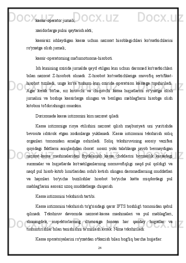 kassir-operator jurnali;
xaridorlarga pulni qaytarish akti;
kassirsiz   ishlaydigan   kassa   uchun   nazorat   hisoblagichlari   ko'rsatkichlarini
ro'yxatga olish jurnali;
kassir-operatorning ma'lumotnoma-hisoboti.
Ish kunining oxirida jurnalda qayd etilgan kun uchun daromad ko'rsatkichlari
bilan   nazorat   Z-hisoboti   olinadi.   Z-hisobot   ko'rsatkichlariga   muvofiq   sertifikat-
hisobot   tuziladi,   unga   ko'ra   tushum   kun   oxirida   operatsion   kassaga   topshiriladi.
Agar   kerak   bo'lsa,   siz   kiruvchi   va   chiquvchi   kassa   hujjatlarini   ro'yxatga   olish
jurnalini   va   boshqa   kassirlarga   olingan   va   berilgan   mablag'larni   hisobga   olish
kitobini to'ldirishingiz mumkin.
Dorixonada kassa intizomini kim nazorat qiladi
Kassa   intizomiga   rioya   etilishini   nazorat   qilish   majburiyati   uni   yuritishda
bevosita   ishtirok   etgan   xodimlarga   yuklanadi.   Kassa   intizomini   tekshirish   soliq
organlari   tomonidan   amalga   oshiriladi.   Soliq   tekshiruvining   asosiy   vazifasi
quyidagi   faktlarni   aniqlashdan   iborat:   nosoz   yoki   talablarga   javob   bermaydigan
nazorat-kassa   mashinalaridan   foydalanish   kassa   cheklarini   bermaslik   kassadagi
summalar   va   hujjatlarda   ko'rsatilganlarning   nomuvofiqligi   naqd   pul   qoldig'i   va
naqd pul hisob-kitob limitlaridan oshib ketish olingan daromadlarning muddatlari
va   hajmlari   bo'yicha   buzilishlar   hisobot   bo'yicha   katta   miqdordagi   pul
mablag'larini asossiz uzoq muddatlarga chiqarish.
Kassa intizomini tekshirish tartibi .
Kassa intizomini tekshirish to'g'risidagi qaror IFTS boshlig'i tomonidan qabul
qilinadi.   Tekshiruv   davomida   nazorat-kassa   mashinalari   va   pul   mablag'lari,
shuningdek,   inspektorlarning   iltimosiga   binoan   har   qanday   hujjatlar   va
tushuntirishlar bilan tanishishni ta'minlash kerak. Nima tekshiriladi:
Kassa operatsiyalarini ro'yxatdan o'tkazish bilan bog'liq barcha hujjatlar.
24 