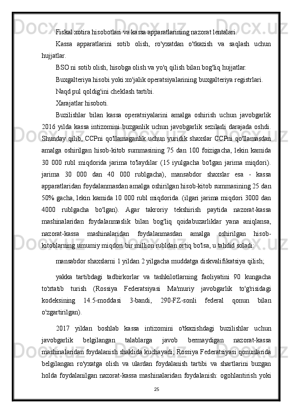 Fiskal xotira hisobotlari va kassa apparatlarining nazorat lentalari.
Kassa   apparatlarini   sotib   olish,   ro'yxatdan   o'tkazish   va   saqlash   uchun
hujjatlar.
BSO ni sotib olish, hisobga olish va yo'q qilish bilan bog'liq hujjatlar.
Buxgalteriya hisobi yoki xo'jalik operatsiyalarining buxgalteriya registrlari.
Naqd pul qoldig'ini cheklash tartibi.
Xarajatlar hisoboti.
Buzilishlar   bilan   kassa   operatsiyalarini   amalga   oshirish   uchun   javobgarlik
2016  yilda  kassa  intizomini   buzganlik  uchun  javobgarlik  sezilarli  darajada  oshdi.
Shunday qilib, CCPni  qo'llamaganlik uchun yuridik shaxslar  CCPni  qo'llamasdan
amalga   oshirilgan   hisob-kitob   summasining   75   dan   100   foizigacha,   lekin   kamida
30   000   rubl   miqdorida   jarima   to'laydilar   (15   iyulgacha   bo'lgan   jarima   miqdori).
jarima   30   000   dan   40   000   rublgacha),   mansabdor   shaxslar   esa   -   kassa
apparatlaridan foydalanmasdan amalga oshirilgan hisob-kitob summasining 25 dan
50% gacha, lekin kamida 10 000 rubl miqdorida. (ilgari jarima miqdori 3000 dan
4000   rublgacha   bo'lgan).   Agar   takroriy   tekshirish   paytida   nazorat-kassa
mashinalaridan   foydalanmaslik   bilan   bog'liq   qoidabuzarliklar   yana   aniqlansa,
nazorat-kassa   mashinalaridan   foydalanmasdan   amalga   oshirilgan   hisob-
kitoblarning umumiy miqdori bir million rubldan ortiq bo'lsa, u tahdid soladi:
mansabdor shaxslarni 1 yildan 2 yilgacha muddatga diskvalifikatsiya qilish;
yakka   tartibdagi   tadbirkorlar   va   tashkilotlarning   faoliyatini   90   kungacha
to'xtatib   turish   (Rossiya   Federatsiyasi   Ma'muriy   javobgarlik   to'g'risidagi
kodeksining   14.5-moddasi   3-bandi,   290-FZ-sonli   federal   qonun   bilan
o'zgartirilgan).
2017   yildan   boshlab   kassa   intizomini   o'tkazishdagi   buzilishlar   uchun
javobgarlik   belgilangan   talablarga   javob   bermaydigan   nazorat-kassa
mashinalaridan foydalanish shaklida kuchayadi; Rossiya Federatsiyasi qonunlarida
belgilangan   ro'yxatga   olish   va   ulardan   foydalanish   tartibi   va   shartlarini   buzgan
holda  foydalanilgan   nazorat-kassa   mashinalaridan  foydalanish:  ogohlantirish  yoki
25 