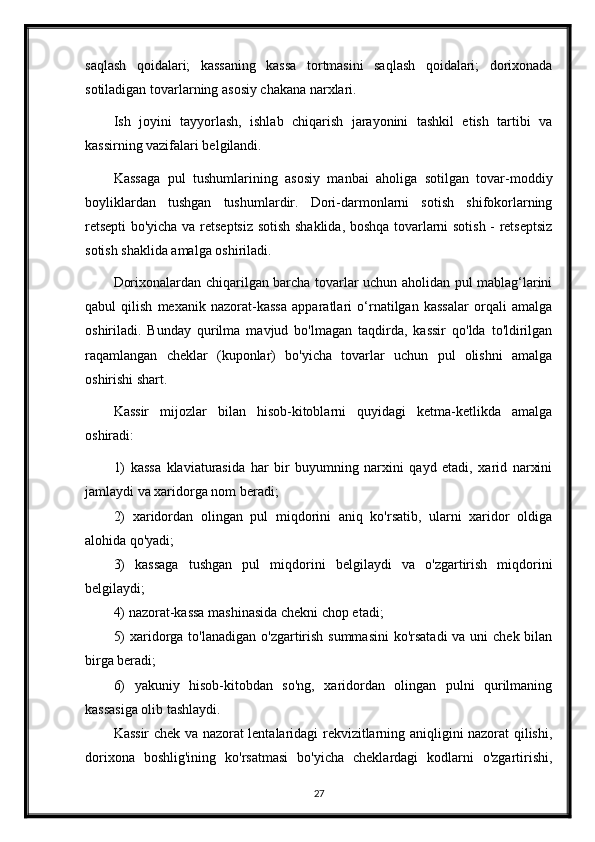 saqlash   qoidalari;   kassaning   kassa   tortmasini   saqlash   qoidalari;   dorixonada
sotiladigan tovarlarning asosiy chakana narxlari.
Ish   joyini   tayyorlash,   ishlab   chiqarish   jarayonini   tashkil   etish   tartibi   va
kassirning vazifalari belgilandi.
Kassaga   pul   tushumlarining   asosiy   manbai   aholiga   sotilgan   tovar-moddiy
boyliklardan   tushgan   tushumlardir.   Dori-darmonlarni   sotish   shifokorlarning
retsepti bo'yicha va retseptsiz sotish shaklida, boshqa tovarlarni sotish - retseptsiz
sotish shaklida amalga oshiriladi.
Dorixonalardan chiqarilgan barcha tovarlar uchun aholidan pul mablag‘larini
qabul   qilish   mexanik   nazorat-kassa   apparatlari   o‘rnatilgan   kassalar   orqali   amalga
oshiriladi.   Bunday   qurilma   mavjud   bo'lmagan   taqdirda,   kassir   qo'lda   to'ldirilgan
raqamlangan   cheklar   (kuponlar)   bo'yicha   tovarlar   uchun   pul   olishni   amalga
oshirishi shart.
Kassir   mijozlar   bilan   hisob-kitoblarni   quyidagi   ketma-ketlikda   amalga
oshiradi:
1)   kassa   klaviaturasida   har   bir   buyumning   narxini   qayd   etadi,   xarid   narxini
jamlaydi va xaridorga nom beradi;
2)   xaridordan   olingan   pul   miqdorini   aniq   ko'rsatib,   ularni   xaridor   oldiga
alohida qo'yadi;
3)   kassaga   tushgan   pul   miqdorini   belgilaydi   va   o'zgartirish   miqdorini
belgilaydi;
4) nazorat-kassa mashinasida chekni chop etadi;
5)  xaridorga to'lanadigan o'zgartirish summasini  ko'rsatadi  va uni  chek bilan
birga beradi;
6)   yakuniy   hisob-kitobdan   so'ng,   xaridordan   olingan   pulni   qurilmaning
kassasiga olib tashlaydi.
Kassir chek va nazorat lentalaridagi rekvizitlarning aniqligini nazorat qilishi,
dorixona   boshlig'ining   ko'rsatmasi   bo'yicha   cheklardagi   kodlarni   o'zgartirishi,
27