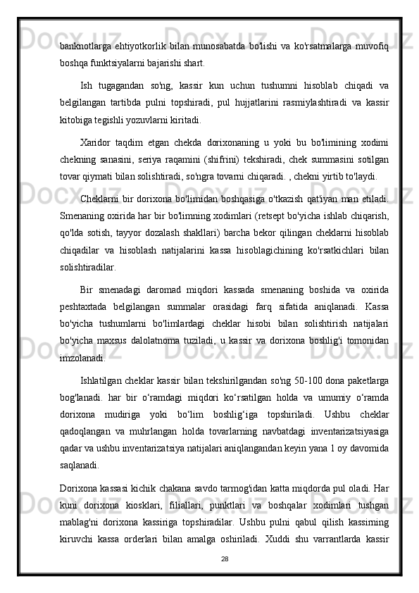 banknotlarga   ehtiyotkorlik   bilan   munosabatda   bo'lishi   va   ko'rsatmalarga   muvofiq
boshqa funktsiyalarni bajarishi shart.
Ish   tugagandan   so'ng,   kassir   kun   uchun   tushumni   hisoblab   chiqadi   va
belgilangan   tartibda   pulni   topshiradi,   pul   hujjatlarini   rasmiylashtiradi   va   kassir
kitobiga tegishli yozuvlarni kiritadi.
Xaridor   taqdim   etgan   chekda   dorixonaning   u   yoki   bu   bo'limining   xodimi
chekning   sanasini,   seriya   raqamini   (shifrini)   tekshiradi,   chek   summasini   sotilgan
tovar qiymati bilan solishtiradi, so'ngra tovarni chiqaradi. , chekni yirtib to'laydi.
Cheklarni   bir   dorixona   bo'limidan   boshqasiga   o'tkazish   qat'iyan   man   etiladi.
Smenaning oxirida har bir bo'limning xodimlari (retsept bo'yicha ishlab chiqarish,
qo'lda   sotish,   tayyor   dozalash   shakllari)   barcha  bekor   qilingan   cheklarni   hisoblab
chiqadilar   va   hisoblash   natijalarini   kassa   hisoblagichining   ko'rsatkichlari   bilan
solishtiradilar.
Bir   smenadagi   daromad   miqdori   kassada   smenaning   boshida   va   oxirida
peshtaxtada   belgilangan   summalar   orasidagi   farq   sifatida   aniqlanadi.   Kassa
bo'yicha   tushumlarni   bo'limlardagi   cheklar   hisobi   bilan   solishtirish   natijalari
bo'yicha   maxsus   dalolatnoma   tuziladi,   u   kassir   va   dorixona   boshlig'i   tomonidan
imzolanadi.
Ishlatilgan cheklar kassir  bilan tekshirilgandan so'ng 50-100 dona paketlarga
bog'lanadi.   har   bir   o‘ramdagi   miqdori   ko‘rsatilgan   holda   va   umumiy   o‘ramda
dorixona   mudiriga   yoki   bo‘lim   boshlig‘iga   topshiriladi.   Ushbu   cheklar
qadoqlangan   va   muhrlangan   holda   tovarlarning   navbatdagi   inventarizatsiyasiga
qadar va ushbu inventarizatsiya natijalari aniqlangandan keyin yana 1 oy davomida
saqlanadi.
Dorixona kassasi kichik chakana savdo tarmog'idan katta miqdorda pul oladi. Har
kuni   dorixona   kiosklari,   filiallari,   punktlari   va   boshqalar   xodimlari   tushgan
mablag'ni   dorixona   kassiriga   topshiradilar.   Ushbu   pulni   qabul   qilish   kassirning
kiruvchi   kassa   orderlari   bilan   amalga   oshiriladi.   Xuddi   shu   varrantlarda   kassir
28