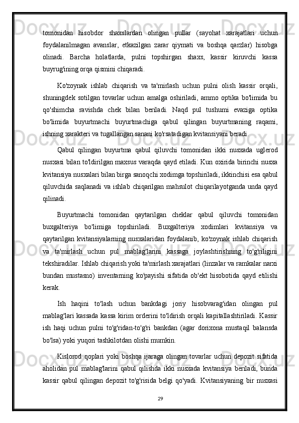 tomonidan   hisobdor   shaxslardan   olingan   pullar   (sayohat   xarajatlari   uchun
foydalanilmagan   avanslar,   etkazilgan   zarar   qiymati   va   boshqa   qarzlar)   hisobga
olinadi.   Barcha   holatlarda,   pulni   topshirgan   shaxs,   kassir   kiruvchi   kassa
buyrug'ining orqa qismini chiqaradi.
Ko'zoynak   ishlab   chiqarish   va   ta'mirlash   uchun   pulni   olish   kassir   orqali,
shuningdek   sotilgan   tovarlar   uchun   amalga   oshiriladi,   ammo   optika   bo'limida   bu
qo'shimcha   ravishda   chek   bilan   beriladi.   Naqd   pul   tushumi   evaziga   optika
bo'limida   buyurtmachi   buyurtmachiga   qabul   qilingan   buyurtmaning   raqami,
ishning xarakteri va tugallangan sanani ko'rsatadigan kvitansiyani beradi.
Qabul   qilingan   buyurtma   qabul   qiluvchi   tomonidan   ikki   nusxada   uglerod
nusxasi bilan to'ldirilgan maxsus varaqda qayd etiladi. Kun oxirida birinchi nusxa
kvitansiya nusxalari bilan birga sanoqchi xodimga topshiriladi, ikkinchisi esa qabul
qiluvchida  saqlanadi   va  ishlab  chiqarilgan  mahsulot   chiqarilayotganda   unda  qayd
qilinadi.
Buyurtmachi   tomonidan   qaytarilgan   cheklar   qabul   qiluvchi   tomonidan
buxgalteriya   bo'limiga   topshiriladi.   Buxgalteriya   xodimlari   kvitansiya   va
qaytarilgan   kvitansiyalarning   nusxalaridan   foydalanib,   ko'zoynak   ishlab   chiqarish
va   ta'mirlash   uchun   pul   mablag'larini   kassaga   joylashtirishning   to'g'riligini
tekshiradilar. Ishlab chiqarish yoki ta'mirlash xarajatlari (linzalar va ramkalar narxi
bundan   mustasno)   inventarning   ko'payishi   sifatida   ob'ekt   hisobotida   qayd   etilishi
kerak.
Ish   haqini   to'lash   uchun   bankdagi   joriy   hisobvarag'idan   olingan   pul
mablag'lari kassada kassa  kirim orderini to'ldirish orqali kapitallashtiriladi. Kassir
ish   haqi   uchun   pulni   to'g'ridan-to'g'ri   bankdan   (agar   dorixona   mustaqil   balansda
bo'lsa) yoki yuqori tashkilotdan olishi mumkin.
Kislorod   qoplari   yoki   boshqa   ijaraga   olingan   tovarlar   uchun   depozit   sifatida
aholidan   pul   mablag'larini   qabul   qilishda   ikki   nusxada   kvitansiya   beriladi,   bunda
kassir   qabul   qilingan   depozit   to'g'risida   belgi   qo'yadi.   Kvitansiyaning   bir   nusxasi
29