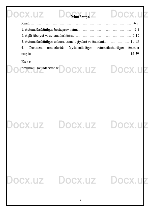 Mundarija
Kirish ................................................................................................................... 4-5
1. Avtomatlashtirilgan boshqaruv tizimi................................................................6-8
2. Aqlli tibbiyot va avtomatlashtirish...................................................................9-10
3. Avtomatlashtirilgan axborot texnologiyalari va tizimlari..............................11-15
4.   Dorixona   omborlarida   foydalaniladigan   avtomatlashtirilgan   tizimlar
xaqida………………………………………………………………….…..…..16-39
Xulosa
Foydalanilgan adabiyotlar
3 