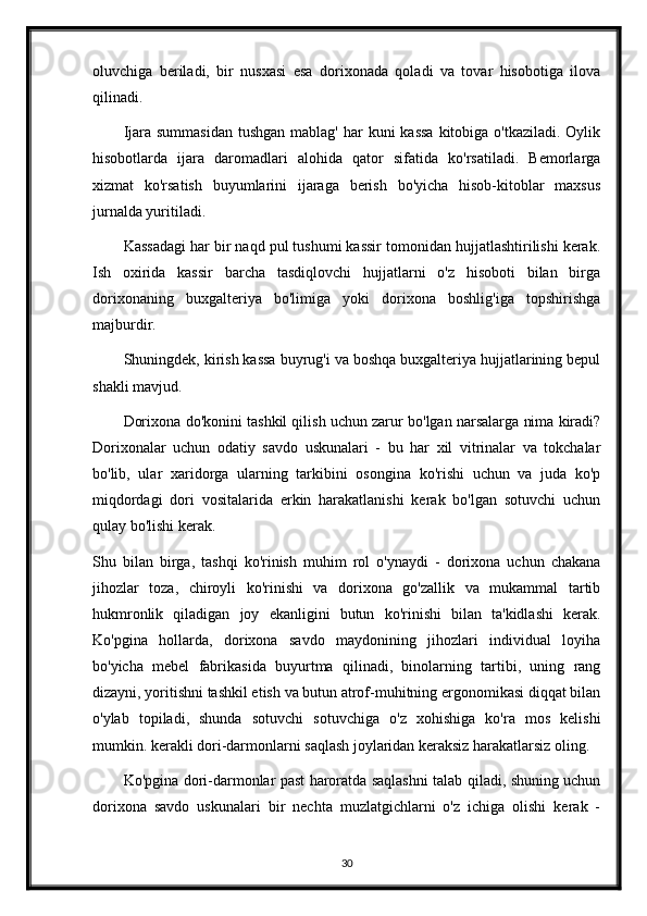 oluvchiga   beriladi,   bir   nusxasi   esa   dorixonada   qoladi   va   tovar   hisobotiga   ilova
qilinadi.
Ijara summasidan  tushgan  mablag' har  kuni  kassa  kitobiga o'tkaziladi.  Oylik
hisobotlarda   ijara   daromadlari   alohida   qator   sifatida   ko'rsatiladi.   Bemorlarga
xizmat   ko'rsatish   buyumlarini   ijaraga   berish   bo'yicha   hisob-kitoblar   maxsus
jurnalda yuritiladi.
Kassadagi har bir naqd pul tushumi kassir tomonidan hujjatlashtirilishi kerak.
Ish   oxirida   kassir   barcha   tasdiqlovchi   hujjatlarni   o'z   hisoboti   bilan   birga
dorixonaning   buxgalteriya   bo'limiga   yoki   dorixona   boshlig'iga   topshirishga
majburdir.
Shuningdek, kirish kassa buyrug'i va boshqa buxgalteriya hujjatlarining bepul
shakli mavjud.
Dorixona do'konini tashkil qilish uchun zarur bo'lgan narsalarga nima kiradi?
Dorixonalar   uchun   odatiy   savdo   uskunalari   -   bu   har   xil   vitrinalar   va   tokchalar
bo'lib,   ular   xaridorga   ularning   tarkibini   osongina   ko'rishi   uchun   va   juda   ko'p
miqdordagi   dori   vositalarida   erkin   harakatlanishi   kerak   bo'lgan   sotuvchi   uchun
qulay bo'lishi kerak.
Shu   bilan   birga,   tashqi   ko'rinish   muhim   rol   o'ynaydi   -   dorixona   uchun   chakana
jihozlar   toza,   chiroyli   ko'rinishi   va   dorixona   go'zallik   va   mukammal   tartib
hukmronlik   qiladigan   joy   ekanligini   butun   ko'rinishi   bilan   ta'kidlashi   kerak.
Ko'pgina   hollarda,   dorixona   savdo   maydonining   jihozlari   individual   loyiha
bo'yicha   mebel   fabrikasida   buyurtma   qilinadi,   binolarning   tartibi,   uning   rang
dizayni, yoritishni tashkil etish va butun atrof-muhitning ergonomikasi diqqat bilan
o'ylab   topiladi,   shunda   sotuvchi   sotuvchiga   o'z   xohishiga   ko'ra   mos   kelishi
mumkin. kerakli dori-darmonlarni saqlash joylaridan keraksiz harakatlarsiz oling.
Ko'pgina dori-darmonlar past haroratda saqlashni talab qiladi, shuning uchun
dorixona   savdo   uskunalari   bir   nechta   muzlatgichlarni   o'z   ichiga   olishi   kerak   -
30