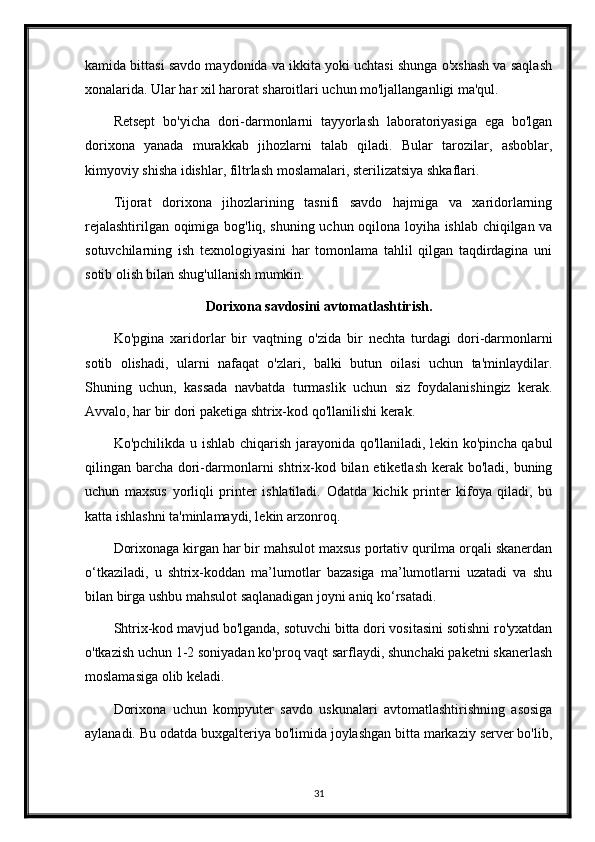 kamida bittasi savdo maydonida va ikkita yoki uchtasi shunga o'xshash va saqlash
xonalarida. Ular har xil harorat sharoitlari uchun mo'ljallanganligi ma'qul.
Retsept   bo'yicha   dori-darmonlarni   tayyorlash   laboratoriyasiga   ega   bo'lgan
dorixona   yanada   murakkab   jihozlarni   talab   qiladi.   Bular   tarozilar,   asboblar,
kimyoviy shisha idishlar, filtrlash moslamalari, sterilizatsiya shkaflari.
Tijorat   dorixona   jihozlarining   tasnifi   savdo   hajmiga   va   xaridorlarning
rejalashtirilgan oqimiga bog'liq, shuning uchun oqilona loyiha ishlab chiqilgan va
sotuvchilarning   ish   texnologiyasini   har   tomonlama   tahlil   qilgan   taqdirdagina   uni
sotib olish bilan shug'ullanish mumkin.
Dorixona savdosini avtomatlashtirish.
Ko'pgina   xaridorlar   bir   vaqtning   o'zida   bir   nechta   turdagi   dori-darmonlarni
sotib   olishadi,   ularni   nafaqat   o'zlari,   balki   butun   oilasi   uchun   ta'minlaydilar.
Shuning   uchun,   kassada   navbatda   turmaslik   uchun   siz   foydalanishingiz   kerak.
Avvalo, har bir dori paketiga shtrix-kod qo'llanilishi kerak.
Ko'pchilikda u ishlab chiqarish jarayonida qo'llaniladi, lekin ko'pincha qabul
qilingan barcha dori-darmonlarni  shtrix-kod bilan etiketlash kerak bo'ladi, buning
uchun   maxsus   yorliqli   printer   ishlatiladi.   Odatda   kichik   printer   kifoya   qiladi,   bu
katta ishlashni ta'minlamaydi, lekin arzonroq.
Dorixonaga kirgan har bir mahsulot maxsus portativ qurilma orqali skanerdan
o‘tkaziladi,   u   shtrix-koddan   ma’lumotlar   bazasiga   ma’lumotlarni   uzatadi   va   shu
bilan birga ushbu mahsulot saqlanadigan joyni aniq ko‘rsatadi.
Shtrix-kod mavjud bo'lganda, sotuvchi bitta dori vositasini sotishni ro'yxatdan
o'tkazish uchun 1-2 soniyadan ko'proq vaqt sarflaydi, shunchaki paketni skanerlash
moslamasiga olib keladi.
Dorixona   uchun   kompyuter   savdo   uskunalari   avtomatlashtirishning   asosiga
aylanadi. Bu odatda buxgalteriya bo'limida joylashgan bitta markaziy server bo'lib,
31