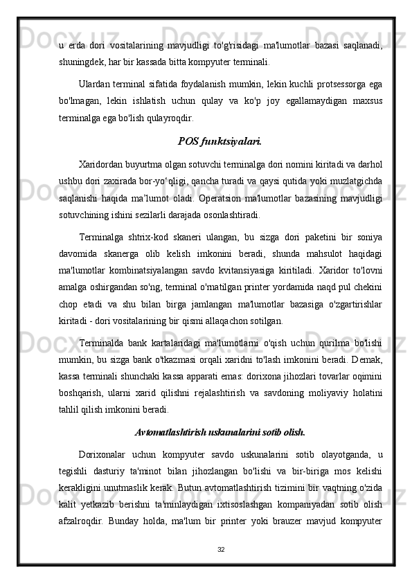 u   erda   dori   vositalarining   mavjudligi   to'g'risidagi   ma'lumotlar   bazasi   saqlanadi,
shuningdek, har bir kassada bitta kompyuter terminali.
Ulardan terminal  sifatida foydalanish mumkin, lekin kuchli  protsessorga  ega
bo'lmagan,   lekin   ishlatish   uchun   qulay   va   ko'p   joy   egallamaydigan   maxsus
terminalga ega bo'lish qulayroqdir.
POS funktsiyalari.
Xaridordan buyurtma olgan sotuvchi terminalga dori nomini kiritadi va darhol
ushbu dori zaxirada bor-yo‘qligi, qancha turadi va qaysi qutida yoki muzlatgichda
saqlanishi   haqida   ma’lumot   oladi.   Operatsion   ma'lumotlar   bazasining   mavjudligi
sotuvchining ishini sezilarli darajada osonlashtiradi.
Terminalga   shtrix-kod   skaneri   ulangan,   bu   sizga   dori   paketini   bir   soniya
davomida   skanerga   olib   kelish   imkonini   beradi,   shunda   mahsulot   haqidagi
ma'lumotlar   kombinatsiyalangan   savdo   kvitansiyasiga   kiritiladi.   Xaridor   to'lovni
amalga oshirgandan so'ng, terminal o'rnatilgan printer yordamida naqd pul chekini
chop   etadi   va   shu   bilan   birga   jamlangan   ma'lumotlar   bazasiga   o'zgartirishlar
kiritadi - dori vositalarining bir qismi allaqachon sotilgan.
Terminalda   bank   kartalaridagi   ma'lumotlarni   o'qish   uchun   qurilma   bo'lishi
mumkin, bu sizga bank o'tkazmasi  orqali xaridni to'lash imkonini beradi. Demak,
kassa terminali shunchaki kassa apparati emas: dorixona jihozlari tovarlar oqimini
boshqarish,   ularni   xarid   qilishni   rejalashtirish   va   savdoning   moliyaviy   holatini
tahlil qilish imkonini beradi.
Avtomatlashtirish uskunalarini sotib olish.
Dorixonalar   uchun   kompyuter   savdo   uskunalarini   sotib   olayotganda,   u
tegishli   dasturiy   ta'minot   bilan   jihozlangan   bo'lishi   va   bir-biriga   mos   kelishi
kerakligini  unutmaslik kerak. Butun avtomatlashtirish tizimini  bir vaqtning o'zida
kalit   yetkazib   berishni   ta'minlaydigan   ixtisoslashgan   kompaniyadan   sotib   olish
afzalroqdir.   Bunday   holda,   ma'lum   bir   printer   yoki   brauzer   mavjud   kompyuter
32