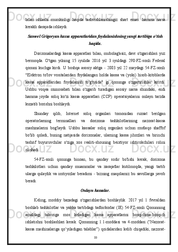 bilan   ishlashi   mumkinligi   haqida   tashvishlanishingiz   shart   emas:   hamma   narsa
kerakli darajada ishlaydi.
Samvel Grigoryan kassa apparatlaridan foydalanishning yangi tartibiga o'tish
haqida .
Dorixonalardagi   kassa   apparatlari   bilan,  mubolag'asiz,   davr   o'zgarishlari   yuz
bermoqda.   O'tgan   yilning   15   iyulida   2016   yil   3   iyuldagi   290-FZ-sonli   Federal
qonuni   kuchga   kirdi.   U   boshqa   asosiy   aktga   -   2003   yil   22   maydagi   54-FZ-sonli
"Elektron   to'lov   vositalaridan   foydalangan   holda   kassa   va  (yoki)   hisob-kitoblarda
kassa   apparatlaridan   foydalanish   to'g'risida"   gi   qonunga   o'zgartirishlar   kiritdi.
Ushbu   voqea   munosabati   bilan   o'zgarib   turadigan   asosiy   narsa   shundaki,   endi
hamma   joyda   soliq   ko'zi   kassa   apparatlari   (CCP)   operatsiyalarini   onlayn   tarzda
kuzatib borishni boshlaydi.
Shunday   qilib,   Internet   soliq   organlari   tomonidan   ruxsat   berilgan
operatorlarning   terminallari   va   dorixona   tashkilotlarining   nazorat-kassa
mashinalarini   bog'laydi.   Ushbu   kassalar   soliq   organlari   uchun   mutlaqo   shaffof
bo'lib   qoladi,   buning   natijasida   dorixonalar,   ularning   kassa   jihozlari   va   birinchi
tashrif   buyuruvchilar   o'ziga   xos   realiti-shouning   beixtiyor   ishtirokchilari   rolini
olishadi.
54-FZ-sonli   qonunga   binoan,   bu   qanday   sodir   bo'lishi   kerak,   dorixona
tashkilotlari   uchun   qanday   muammolar   va   xarajatlar   kutilmoqda,   yangi   tartib
ularga   qulaylik   va   imtiyozlar   beradimi   -   bizning   maqolamiz   bu   savollarga   javob
beradi.
Onlayn kassalar .
Keling,   moddiy   bazadagi   o'zgarishlardan   boshlaylik.   2017   yil   1   fevraldan
boshlab   tashkilotlar   va   yakka   tartibdagi   tadbirkorlar   (IE)   54-FZ-sonli   Qonunning
amaldagi   tahririga   mos   keladigan   kassa   apparatlarini   bosqichma-bosqich
ishlatishni   boshlashlari   kerak.   Qonunning   1.1-moddasi   va   4-moddasi   (“Nazorat-
kassa   mashinalariga   qo‘yiladigan   talablar”)   qoidalaridan   kelib   chiqadiki,   nazorat-
33 