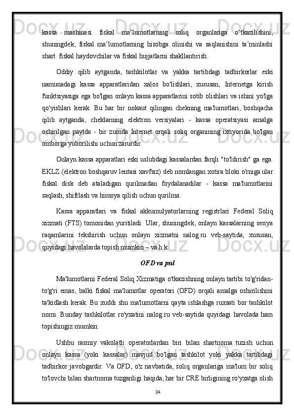 kassa   mashinasi   fiskal   ma’lumotlarning   soliq   organlariga   o‘tkazilishini,
shuningdek,   fiskal   ma’lumotlarning   hisobga   olinishi   va   saqlanishini   ta’minlashi
shart. fiskal haydovchilar va fiskal hujjatlarni shakllantirish.
Oddiy   qilib   aytganda,   tashkilotlar   va   yakka   tartibdagi   tadbirkorlar   eski
namunadagi   kassa   apparatlaridan   xalos   bo'lishlari,   xususan,   Internetga   kirish
funktsiyasiga ega bo'lgan onlayn kassa apparatlarini sotib olishlari va ishini yo'lga
qo'yishlari   kerak.   Bu   har   bir   nokaut   qilingan   chekning   ma'lumotlari,   boshqacha
qilib   aytganda,   cheklarning   elektron   versiyalari   -   kassa   operatsiyasi   amalga
oshirilgan   paytda   -   bir   zumda   Internet   orqali   soliq   organining   ixtiyorida   bo'lgan
omborga yuborilishi uchun zarurdir. 
Onlayn kassa apparatlari eski uslubdagi kassalardan farqli "to'ldirish" ga ega.
EKLZ (elektron boshqaruv lentasi xavfsiz) deb nomlangan xotira bloki o'rniga ular
fiskal   disk   deb   ataladigan   qurilmadan   foydalanadilar   -   kassa   ma'lumotlarini
saqlash, shifrlash va himoya qilish uchun qurilma.
Kassa   apparatlari   va   fiskal   akkumulyatorlarning   registrlari   Federal   Soliq
xizmati  (FTS)  tomonidan  yuritiladi. Ular,  shuningdek,  onlayn kassalarning   seriya
raqamlarini   tekshirish   uchun   onlayn   xizmatni   nalog.ru   veb-saytida,   xususan,
quyidagi havolalarda topish mumkin – va h.k.
OFD va pul
Ma'lumotlarni Federal Soliq Xizmatiga o'tkazishning onlayn tartibi to'g'ridan-
to'g'ri   emas,   balki   fiskal   ma'lumotlar   operatori   (OFD)   orqali   amalga   oshirilishini
ta'kidlash kerak. Bu xuddi shu ma'lumotlarni qayta ishlashga ruxsati  bor tashkilot
nomi.   Bunday   tashkilotlar   ro'yxatini   nalog.ru   veb-saytida   quyidagi   havolada   ham
topishingiz mumkin.
Ushbu   rasmiy   vakolatli   operatorlardan   biri   bilan   shartnoma   tuzish   uchun
onlayn   kassa   (yoki   kassalar)   mavjud   bo'lgan   tashkilot   yoki   yakka   tartibdagi
tadbirkor   javobgardir.   Va   OFD,   o'z   navbatida,   soliq   organlariga   ma'lum   bir   soliq
to'lovchi bilan shartnoma tuzganligi haqida, har bir CRE birligining ro'yxatga olish
34 