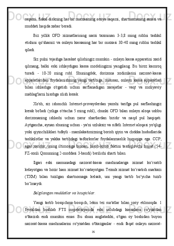 raqami, fiskal diskning har bir nusxasining seriya raqami, shartnomaning sanasi va
muddati haqida xabar beradi.
Biz   yillik   OFD   xizmatlarining   narxi   taxminan   3-3,8   ming   rublni   tashkil
etishini   qo'shamiz   va   onlayn   kassaning   har   bir   nusxasi   30-40   ming   rublni   tashkil
qiladi.
Siz pulni tejashga harakat qilishingiz mumkin - onlayn kassa apparatini xarid
qilmang,   balki   eski   ishlaydigan   kassa   modelingizni   yangilang.   Bu   biroz   kamroq
turadi   -   10-20   ming   rubl.   Shuningdek,   dorixona   xodimlarini   nazorat-kassa
apparatlaridan   foydalanishning   yangi   tartibiga,   xususan,   onlayn   kassa   apparatlari
bilan   ishlashga   o'rgatish   uchun   sarflanadigan   xarajatlar   -   vaqt   va   moliyaviy
mablag'larni hisobga olish kerak.
Xo'sh,   siz   ishonchli   Internet-provayderdan   yaxshi   tarifga   pul   sarflashingiz
kerak bo'ladi (yiliga o'rtacha 5 ming rubl), chunki OFD bilan onlayn aloqa ushbu
dorixonaning   ishlashi   uchun   zarur   shartlardan   biridir   va   naqd   pul   haqiqati.
Aytgancha, aynan shuning uchun - ya'ni uzluksiz va sifatli Internet aloqasi yo'qligi
yoki qiyinchiliklari tufayli - mamlakatimizning borish qiyin va chekka hududlarida
tashkilotlar   va   yakka   tartibdagi   tadbirkorlar   foydalanmaslik   huquqiga   ega.   CCP,
agar   xaridor,   uning   iltimosiga   binoan,   hisob-kitob   faktini   tasdiqlovchi   hujjat   (54-
FZ-sonli Qonunning 2-moddasi 3-bandi) berilishi sharti bilan.
Ilgari   eski   namunadagi   nazorat-kassa   mashinalariga   xizmat   ko‘rsatib
kelayotgan va hozir ham xizmat ko‘rsatayotgan Texnik xizmat ko‘rsatish markazi
(TXM)   bilan   tuzilgan   shartnomaga   kelsak,   uni   yangi   tartib   bo‘yicha   tuzib
bo‘lmaydi.
Belgilangan muddatlar va bosqichlar .
Yangi   tartib   bosqichma-bosqich,   lekin   tez   sur'atlar   bilan   joriy   etilmoqda.   1
fevraldan   boshlab   FTS   inspektsiyasida   eski   uslubdagi   kassalarni   ro'yxatdan
o'tkazish   endi   mumkin   emas.   Bu   shuni   anglatadiki,   o'tgan   oy   boshidan   buyon
nazorat-kassa   mashinalarini   ro'yxatdan   o'tkazganlar   -   endi   faqat   onlayn   nazorat-
35 