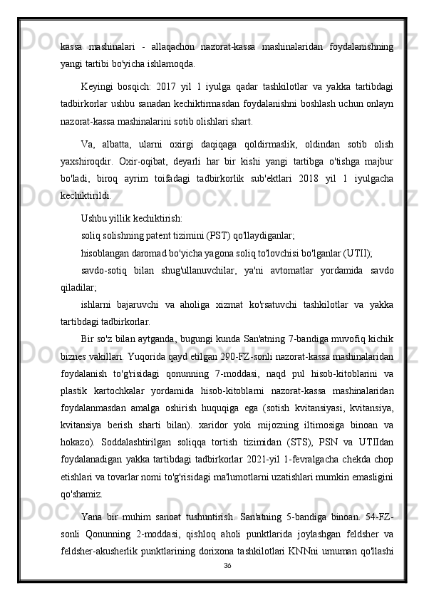 kassa   mashinalari   -   allaqachon   nazorat-kassa   mashinalaridan   foydalanishning
yangi tartibi bo'yicha ishlamoqda.
Keyingi   bosqich:   2017   yil   1   iyulga   qadar   tashkilotlar   va   yakka   tartibdagi
tadbirkorlar ushbu sanadan kechiktirmasdan foydalanishni  boshlash uchun onlayn
nazorat-kassa mashinalarini sotib olishlari shart.
Va,   albatta,   ularni   oxirgi   daqiqaga   qoldirmaslik,   oldindan   sotib   olish
yaxshiroqdir.   Oxir-oqibat,   deyarli   har   bir   kishi   yangi   tartibga   o'tishga   majbur
bo'ladi,   biroq   ayrim   toifadagi   tadbirkorlik   sub'ektlari   2018   yil   1   iyulgacha
kechiktirildi.
Ushbu yillik kechiktirish:
soliq solishning patent tizimini (PST) qo'llaydiganlar;
hisoblangan daromad bo'yicha yagona soliq to'lovchisi bo'lganlar (UTII);
savdo-sotiq   bilan   shug'ullanuvchilar,   ya'ni   avtomatlar   yordamida   savdo
qiladilar;
ishlarni   bajaruvchi   va   aholiga   xizmat   ko'rsatuvchi   tashkilotlar   va   yakka
tartibdagi tadbirkorlar.
Bir so'z bilan aytganda, bugungi kunda San'atning 7-bandiga muvofiq kichik
biznes vakillari. Yuqorida qayd etilgan 290-FZ-sonli nazorat-kassa mashinalaridan
foydalanish   to'g'risidagi   qonunning   7-moddasi,   naqd   pul   hisob-kitoblarini   va
plastik   kartochkalar   yordamida   hisob-kitoblarni   nazorat-kassa   mashinalaridan
foydalanmasdan   amalga   oshirish   huquqiga   ega   (sotish   kvitansiyasi,   kvitansiya,
kvitansiya   berish   sharti   bilan).   xaridor   yoki   mijozning   iltimosiga   binoan   va
hokazo).   Soddalashtirilgan   soliqqa   tortish   tizimidan   (STS),   PSN   va   UTIIdan
foydalanadigan   yakka   tartibdagi   tadbirkorlar   2021-yil   1-fevralgacha   chekda   chop
etishlari va tovarlar nomi to'g'risidagi ma'lumotlarni uzatishlari mumkin emasligini
qo'shamiz.
Yana   bir   muhim   sanoat   tushuntirish.   San'atning   5-bandiga   binoan.   54-FZ-
sonli   Qonunning   2-moddasi,   qishloq   aholi   punktlarida   joylashgan   feldsher   va
feldsher-akusherlik   punktlarining   dorixona   tashkilotlari   KNNni   umuman   qo'llashi
36 