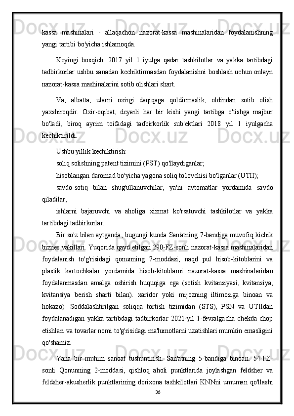 kassa   mashinalari   -   allaqachon   nazorat-kassa   mashinalaridan   foydalanishning
yangi tartibi bo'yicha ishlamoqda.
Keyingi   bosqich:   2017   yil   1   iyulga   qadar   tashkilotlar   va   yakka   tartibdagi
tadbirkorlar ushbu sanadan kechiktirmasdan foydalanishni  boshlash uchun onlayn
nazorat-kassa mashinalarini sotib olishlari shart.
Va,   albatta,   ularni   oxirgi   daqiqaga   qoldirmaslik,   oldindan   sotib   olish
yaxshiroqdir.   Oxir-oqibat,   deyarli   har   bir   kishi   yangi   tartibga   o'tishga   majbur
bo'ladi,   biroq   ayrim   toifadagi   tadbirkorlik   sub'ektlari   2018   yil   1   iyulgacha
kechiktirildi.
Ushbu yillik kechiktirish:
soliq solishning patent tizimini (PST) qo'llaydiganlar;
hisoblangan daromad bo'yicha yagona soliq to'lovchisi bo'lganlar (UTII);
savdo-sotiq   bilan   shug'ullanuvchilar,   ya'ni   avtomatlar   yordamida   savdo
qiladilar;
ishlarni   bajaruvchi   va   aholiga   xizmat   ko'rsatuvchi   tashkilotlar   va   yakka
tartibdagi tadbirkorlar.
Bir so'z bilan aytganda, bugungi kunda San'atning 7-bandiga muvofiq kichik
biznes vakillari. Yuqorida qayd etilgan 290-FZ-sonli nazorat-kassa mashinalaridan
foydalanish   to'g'risidagi   qonunning   7-moddasi,   naqd   pul   hisob-kitoblarini   va
plastik   kartochkalar   yordamida   hisob-kitoblarni   nazorat-kassa   mashinalaridan
foydalanmasdan   amalga   oshirish   huquqiga   ega   (sotish   kvitansiyasi,   kvitansiya,
kvitansiya   berish   sharti   bilan).   xaridor   yoki   mijozning   iltimosiga   binoan   va
hokazo).   Soddalashtirilgan   soliqqa   tortish   tizimidan   (STS),   PSN   va   UTIIdan
foydalanadigan   yakka   tartibdagi   tadbirkorlar   2021-yil   1-fevralgacha   chekda   chop
etishlari va tovarlar nomi to'g'risidagi ma'lumotlarni uzatishlari mumkin emasligini
qo'shamiz.
Yana   bir   muhim   sanoat   tushuntirish.   San'atning   5-bandiga   binoan.   54-FZ-
sonli   Qonunning   2-moddasi,   qishloq   aholi   punktlarida   joylashgan   feldsher   va
feldsher-akusherlik   punktlarining   dorixona   tashkilotlari   KNNni   umuman   qo'llashi
36