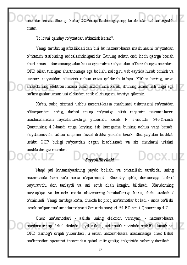 mumkin emas. Shunga ko'ra, CCPni  qo'llashning  yangi  tartibi  ular  uchun tegishli
emas.
To'lovni qanday ro'yxatdan o'tkazish kerak ?.
Yangi tartibning afzalliklaridan biri bu nazorat-kassa mashinasini  ro‘yxatdan
o‘tkazish   tartibining   soddalashtirilganidir.   Buning   uchun   endi   hech   qaerga   borish
shart emas – dorixonangizdan kassa apparatini ro‘yxatdan o‘tkazishingiz mumkin.
OFD bilan tuzilgan shartnomaga ega bo'lish, nalog.ru veb-saytida hisob ochish va
kassani   ro'yxatdan   o'tkazish   uchun   ariza   qoldirish   kifoya.   E'tibor   bering,   ariza
arizachining elektron imzosi bilan imzolanishi kerak, shuning uchun hali unga ega
bo'lmaganlar uchun uni oldindan sotib olishingizni tavsiya qilamiz.
Xo'sh,   soliq   xizmati   ushbu   nazorat-kassa   mashinasi   uskunasini   ro'yxatdan
o'tkazgandan   so'ng,   darhol   uning   ro'yxatga   olish   raqamini   nazorat-kassa
mashinalaridan   foydalanuvchiga   yuborishi   kerak.   P.   3-modda.   54-FZ-sonli
Qonunning   4.2-bandi   unga   keyingi   ish   kunigacha   buning   uchun   vaqt   beradi.
Foydalanuvchi   ushbu   raqamni   fiskal   diskka   yozishi   kerak.   Shu   paytdan   boshlab
ushbu   CCP   birligi   ro'yxatdan   o'tgan   hisoblanadi   va   siz   cheklarni   urishni
boshlashingiz mumkin.
Sayyohlik cheki.
Naqd   pul   kvitansiyasining   paydo   bo'lishi   va   o'tkazilishi   tartibida,   uning
mazmunida   ham   ko'p   narsa   o'zgarmoqda.   Shunday   qilib,   dorixonaga   tashrif
buyuruvchi   dori   tanlaydi   va   uni   sotib   olish   istagini   bildiradi.   Xaridorning
buyrug'iga   va   birinchi   marta   oluvchining   harakatlariga   ko'ra,   chek   tuziladi   /
o'chiriladi. Yangi tartibga ko'ra, chekda ko'proq ma'lumotlar bo'ladi - unda bo'lishi
kerak bo'lgan ma'lumotlar ro'yxati San'atda mavjud. 54-FZ-sonli Qonunning 4.7.
Chek   ma'lumotlari   -   aslida   uning   elektron   versiyasi   -   nazorat-kassa
mashinasining   fiskal   diskida   qayd   etiladi,   avtomatik   ravishda   sertifikatlanadi   va
OFD   tarmog'i   orqali   yuboriladi,   u   erdan   nazorat-kassa   mashinasiga   chek   fiskal
ma'lumotlar   operatori   tomonidan   qabul   qilinganligi   to'g'risida   xabar   yuboriladi.   .
37 