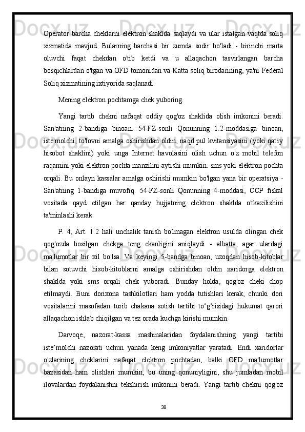 Operator  barcha  cheklarni  elektron  shaklda   saqlaydi  va   ular  istalgan   vaqtda  soliq
xizmatida   mavjud.   Bularning   barchasi   bir   zumda   sodir   bo'ladi   -   birinchi   marta
oluvchi   faqat   chekdan   o'tib   ketdi   va   u   allaqachon   tasvirlangan   barcha
bosqichlardan o'tgan va OFD tomonidan va Katta soliq birodarining, ya'ni Federal
Soliq xizmatining ixtiyorida saqlanadi.
Mening elektron pochtamga chek yuboring .
Yangi   tartib   chekni   nafaqat   oddiy   qog'oz   shaklida   olish   imkonini   beradi.
San'atning   2-bandiga   binoan.   54-FZ-sonli   Qonunning   1.2-moddasiga   binoan,
iste'molchi, to'lovni amalga oshirishdan oldin, naqd pul kvitansiyasini (yoki qat'iy
hisobot   shaklini)   yoki   unga   Internet   havolasini   olish   uchun   o'z   mobil   telefon
raqamini yoki elektron pochta manzilini aytishi mumkin. sms yoki elektron pochta
orqali. Bu onlayn kassalar  amalga oshirishi  mumkin bo'lgan yana bir operatsiya -
San'atning   1-bandiga   muvofiq.   54-FZ-sonli   Qonunning   4-moddasi,   CCP   fiskal
vositada   qayd   etilgan   har   qanday   hujjatning   elektron   shaklda   o'tkazilishini
ta'minlashi kerak.
P.   4,   Art.   1.2   hali   unchalik   tanish   bo'lmagan   elektron   usulda   olingan   chek
qog'ozda   bosilgan   chekga   teng   ekanligini   aniqlaydi   -   albatta,   agar   ulardagi
ma'lumotlar   bir   xil   bo'lsa.   Va   keyingi   5-bandga   binoan,   uzoqdan   hisob-kitoblar
bilan   sotuvchi   hisob-kitoblarni   amalga   oshirishdan   oldin   xaridorga   elektron
shaklda   yoki   sms   orqali   chek   yuboradi.   Bunday   holda,   qog'oz   cheki   chop
etilmaydi.   Buni   dorixona   tashkilotlari   ham   yodda   tutishlari   kerak,   chunki   dori
vositalarini   masofadan   turib   chakana   sotish   tartibi   to‘g‘risidagi   hukumat   qarori
allaqachon ishlab chiqilgan va tez orada kuchga kirishi mumkin.
Darvoqe,   nazorat-kassa   mashinalaridan   foydalanishning   yangi   tartibi
iste’molchi   nazorati   uchun   yanada   keng   imkoniyatlar   yaratadi.   Endi   xaridorlar
o'zlarining   cheklarini   nafaqat   elektron   pochtadan,   balki   OFD   ma'lumotlar
bazasidan   ham   olishlari   mumkin,   bu   uning   qonuniyligini,   shu   jumladan   mobil
ilovalardan   foydalanishni   tekshirish   imkonini   beradi.   Yangi   tartib   chekni   qog'oz
38 