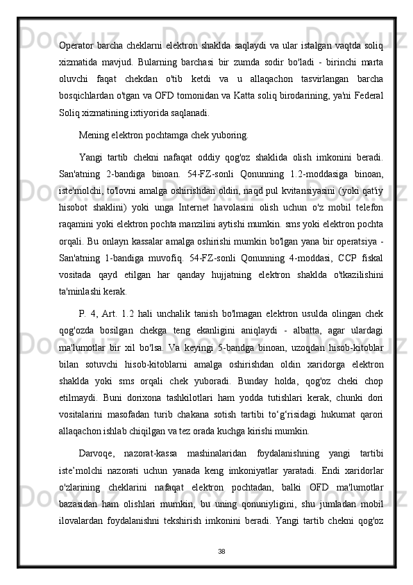 Operator  barcha  cheklarni  elektron  shaklda   saqlaydi  va   ular  istalgan   vaqtda  soliq
xizmatida   mavjud.   Bularning   barchasi   bir   zumda   sodir   bo'ladi   -   birinchi   marta
oluvchi   faqat   chekdan   o'tib   ketdi   va   u   allaqachon   tasvirlangan   barcha
bosqichlardan o'tgan va OFD tomonidan va Katta soliq birodarining, ya'ni Federal
Soliq xizmatining ixtiyorida saqlanadi.
Mening elektron pochtamga chek yuboring .
Yangi   tartib   chekni   nafaqat   oddiy   qog'oz   shaklida   olish   imkonini   beradi.
San'atning   2-bandiga   binoan.   54-FZ-sonli   Qonunning   1.2-moddasiga   binoan,
iste'molchi, to'lovni amalga oshirishdan oldin, naqd pul kvitansiyasini (yoki qat'iy
hisobot   shaklini)   yoki   unga   Internet   havolasini   olish   uchun   o'z   mobil   telefon
raqamini yoki elektron pochta manzilini aytishi mumkin. sms yoki elektron pochta
orqali. Bu onlayn kassalar  amalga oshirishi  mumkin bo'lgan yana bir operatsiya -
San'atning   1-bandiga   muvofiq.   54-FZ-sonli   Qonunning   4-moddasi,   CCP   fiskal
vositada   qayd   etilgan   har   qanday   hujjatning   elektron   shaklda   o'tkazilishini
ta'minlashi kerak.
P.   4,   Art.   1.2   hali   unchalik   tanish   bo'lmagan   elektron   usulda   olingan   chek
qog'ozda   bosilgan   chekga   teng   ekanligini   aniqlaydi   -   albatta,   agar   ulardagi
ma'lumotlar   bir   xil   bo'lsa.   Va   keyingi   5-bandga   binoan,   uzoqdan   hisob-kitoblar
bilan   sotuvchi   hisob-kitoblarni   amalga   oshirishdan   oldin   xaridorga   elektron
shaklda   yoki   sms   orqali   chek   yuboradi.   Bunday   holda,   qog'oz   cheki   chop
etilmaydi.   Buni   dorixona   tashkilotlari   ham   yodda   tutishlari   kerak,   chunki   dori
vositalarini   masofadan   turib   chakana   sotish   tartibi   to‘g‘risidagi   hukumat   qarori
allaqachon ishlab chiqilgan va tez orada kuchga kirishi mumkin.
Darvoqe,   nazorat-kassa   mashinalaridan   foydalanishning   yangi   tartibi
iste’molchi   nazorati   uchun   yanada   keng   imkoniyatlar   yaratadi.   Endi   xaridorlar
o'zlarining   cheklarini   nafaqat   elektron   pochtadan,   balki   OFD   ma'lumotlar
bazasidan   ham   olishlari   mumkin,   bu   uning   qonuniyligini,   shu   jumladan   mobil
ilovalardan   foydalanishni   tekshirish   imkonini   beradi.   Yangi   tartib   chekni   qog'oz
38