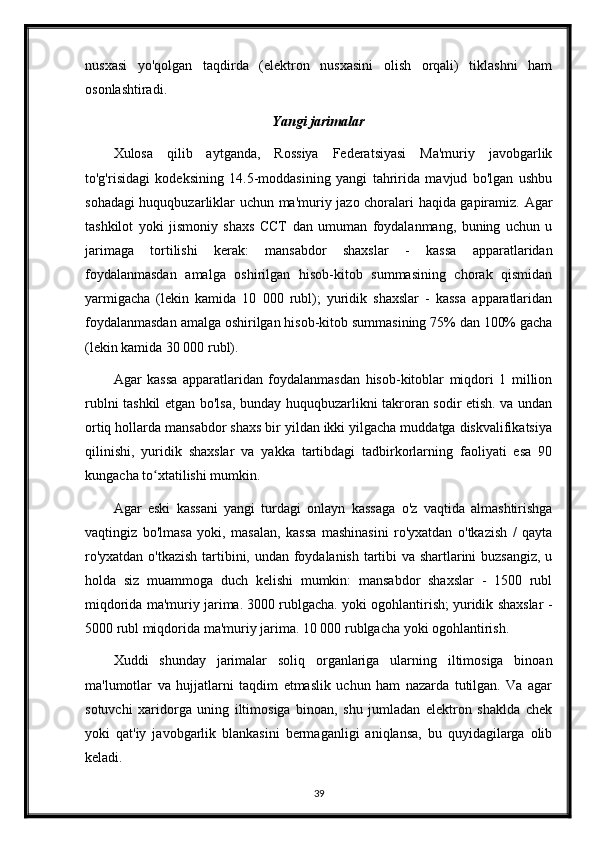 nusxasi   yo'qolgan   taqdirda   (elektron   nusxasini   olish   orqali)   tiklashni   ham
osonlashtiradi.
Yangi jarimalar
Xulosa   qilib   aytganda,   Rossiya   Federatsiyasi   Ma'muriy   javobgarlik
to'g'risidagi   kodeksining   14.5-moddasining   yangi   tahririda   mavjud   bo'lgan   ushbu
sohadagi huquqbuzarliklar uchun ma'muriy jazo choralari haqida gapiramiz. Agar
tashkilot   yoki   jismoniy   shaxs   CCT   dan   umuman   foydalanmang,   buning   uchun   u
jarimaga   tortilishi   kerak:   mansabdor   shaxslar   -   kassa   apparatlaridan
foydalanmasdan   amalga   oshirilgan   hisob-kitob   summasining   chorak   qismidan
yarmigacha   (lekin   kamida   10   000   rubl);   yuridik   shaxslar   -   kassa   apparatlaridan
foydalanmasdan amalga oshirilgan hisob-kitob summasining 75% dan 100% gacha
(lekin kamida 30 000 rubl).
Agar   kassa   apparatlaridan   foydalanmasdan   hisob-kitoblar   miqdori   1   million
rublni tashkil etgan bo'lsa, bunday huquqbuzarlikni takroran sodir etish. va undan
ortiq hollarda mansabdor shaxs bir yildan ikki yilgacha muddatga diskvalifikatsiya
qilinishi,   yuridik   shaxslar   va   yakka   tartibdagi   tadbirkorlarning   faoliyati   esa   90
kungacha to xtatilishi mumkin.ʻ
Agar   eski   kassani   yangi   turdagi   onlayn   kassaga   o'z   vaqtida   almashtirishga
vaqtingiz   bo'lmasa   yoki,   masalan,   kassa   mashinasini   ro'yxatdan   o'tkazish   /   qayta
ro'yxatdan o'tkazish tartibini, undan foydalanish tartibi va shartlarini buzsangiz, u
holda   siz   muammoga   duch   kelishi   mumkin:   mansabdor   shaxslar   -   1500   rubl
miqdorida ma'muriy jarima. 3000 rublgacha. yoki ogohlantirish; yuridik shaxslar -
5000 rubl miqdorida ma'muriy jarima. 10 000 rublgacha yoki ogohlantirish.
Xuddi   shunday   jarimalar   soliq   organlariga   ularning   iltimosiga   binoan
ma'lumotlar   va   hujjatlarni   taqdim   etmaslik   uchun   ham   nazarda   tutilgan.   Va   agar
sotuvchi   xaridorga   uning   iltimosiga   binoan,   shu   jumladan   elektron   shaklda   chek
yoki   qat'iy   javobgarlik   blankasini   bermaganligi   aniqlansa,   bu   quyidagilarga   olib
keladi.
39 