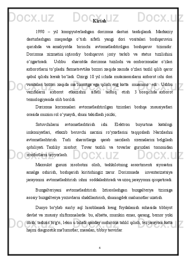 Kirish
1990     –     yil     kompyuterlashgan     dorixona     dasturi     tasdiqlandi.     Markaziy
dasturlashgan     maqsadga     o‘tish     sifatli     yangi     dori     vositalari     boshqaruvini
qurishda     va   amaliyotda     birinchi     avtomatlashtirilgan     boshqaruv     tizimidir.
Dorixona     xizmatini   iqtisodiy     boshqaruvi     joriy     tarkib     va     status     tuzilishini
o‘zgartiradi.     Ushbu     sharoitda   dorixona   tuzilishi   va   omborxonalar   o‘zlari
axborotlarni  to‘plashi  farmatsevtika  bozori xaqida xamda o‘zlari taxlil  qilib qaror
qabul   qilishi  kerak  bo‘ladi.   Oxirgi  10  yil   ichida  mutaxassislarni  axborot   ishi  dori
vositalari   bozori   xaqida   ma’lumotga   ega   qilish   eng   katta     muammo     edi.     Ushbu
vazifalarni     axborot     etkazishni     sifatli     tadbiq     etish     3   bosqichda   axborot
texnologiyasida olib borildi. 
Dorixona     korxonalari     avtomatlashtirilgan     tizimlari     boshqa     xususiyatlari
orasida muxim rol o‘ynaydi, shuni takidlash joizki; 
Sotuvchilarni     avtomatlashtirish     ishi.     Elektron     buyurtma     katalogi
imkoniyatlari,   etkazib   beruvchi   narxini   ro‘yxatlarini   taqqoslash   Narxlashni
avtomatlashtirish.     Turli     sharoitlarga     qarab     narxlash     sxemalarini   belgilash
qobiliyati.   Taxliliy     xisobot.     Tovar     taxlili     va     tovarlar     guruxlari     tomonidan
xisobotlarni tayyorlash. 
Maxsulot     guruxi     xisobotini     olish,     tashkilotning     assortimenti     siyosatini
amalga   oshirish,   boshqarish   kiritishingiz   zarur.   Dorixonada     inventarizatsiya
jarayonini  avtomatlashtirish  ishni  soddalashtiradi va uzoq jarayyonni qisqartiradi.
Buxgalteriyani     avtomatlashtirish.     Ixtisoslashgan     buxgalteriya     tizimiga
asosiy buxgalteriya yozuvlarni shakllantirish, shuningdek malumotlar uzatish. 
Dunyo   bo'ylab   sun'iy   aql   hisoblanadi   keng   foydalanish   sohasida   tibbiyot
davlat   va   xususiy   shifoxonalarda:   bu,   albatta,   mumkin   emas,   qarang,   bemor   yoki
olish, tashxis to'g'ri, lekin u biladi qanday mohirona tahlil qilish, tez jarayoni katta
hajmi diagnostik ma'lumotlar, masalan, tibbiy tasvirlar.
4 