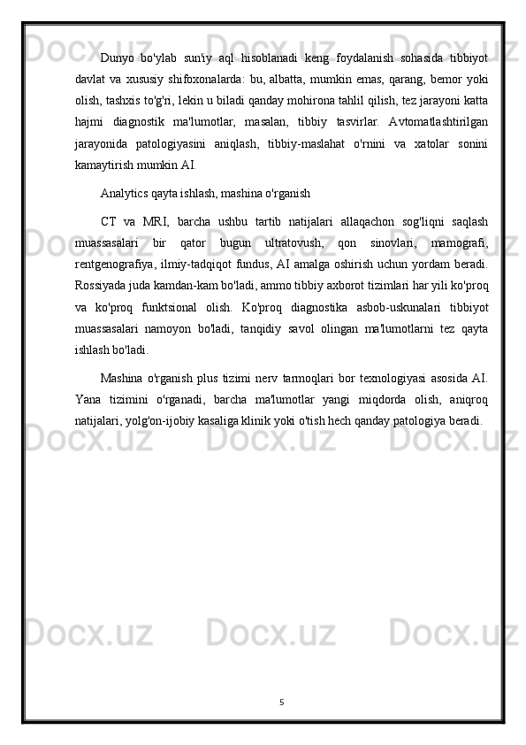 Dunyo   bo'ylab   sun'iy   aql   hisoblanadi   keng   foydalanish   sohasida   tibbiyot
davlat   va   xususiy   shifoxonalarda:   bu,   albatta,   mumkin   emas,   qarang,   bemor   yoki
olish, tashxis to'g'ri, lekin u biladi qanday mohirona tahlil qilish, tez jarayoni katta
hajmi   diagnostik   ma'lumotlar,   masalan,   tibbiy   tasvirlar.   Avtomatlashtirilgan
jarayonida   patologiyasini   aniqlash,   tibbiy-maslahat   o'rnini   va   xatolar   sonini
kamaytirish mumkin AI.
Analytics qayta ishlash, mashina o'rganish
CT   va   MRI,   barcha   ushbu   tartib   natijalari   allaqachon   sog'liqni   saqlash
muassasalari   bir   qator   bugun   ultratovush,   qon   sinovlari,   mamografi,
rentgenografiya, ilmiy-tadqiqot fundus, AI  amalga oshirish uchun yordam  beradi.
Rossiyada juda kamdan-kam bo'ladi, ammo tibbiy axborot tizimlari har yili ko'proq
va   ko'proq   funktsional   olish.   Ko'proq   diagnostika   asbob-uskunalari   tibbiyot
muassasalari   namoyon   bo'ladi,   tanqidiy   savol   olingan   ma'lumotlarni   tez   qayta
ishlash bo'ladi.
Mashina   o'rganish   plus   tizimi   nerv   tarmoqlari   bor   texnologiyasi   asosida   AI.
Yana   tizimini   o'rganadi,   barcha   ma'lumotlar   yangi   miqdorda   olish,   aniqroq
natijalari, yolg'on-ijobiy kasaliga klinik yoki o'tish hech qanday patologiya beradi.
5 