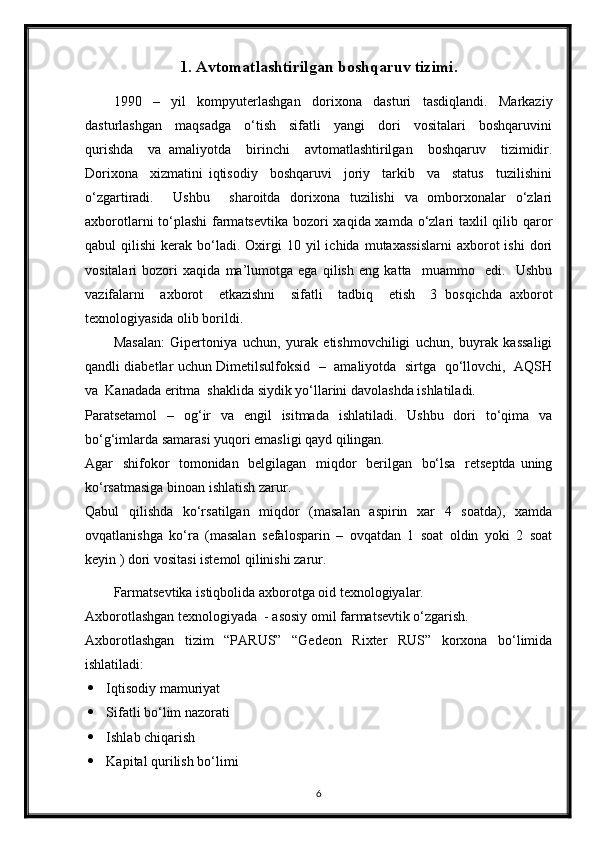 1. Avtomatlashtirilgan boshqaruv tizimi.
1990     –     yil     kompyuterlashgan     dorixona     dasturi     tasdiqlandi.     Markaziy
dasturlashgan     maqsadga     o‘tish     sifatli     yangi     dori     vositalari     boshqaruvini
qurishda     va   amaliyotda     birinchi     avtomatlashtirilgan     boshqaruv     tizimidir.
Dorixona     xizmatini   iqtisodiy     boshqaruvi     joriy     tarkib     va     status     tuzilishini
o‘zgartiradi.     Ushbu     sharoitda   dorixona   tuzilishi   va   omborxonalar   o‘zlari
axborotlarni  to‘plashi  farmatsevtika  bozori xaqida xamda o‘zlari taxlil  qilib qaror
qabul   qilishi  kerak  bo‘ladi.   Oxirgi  10  yil   ichida  mutaxassislarni  axborot   ishi  dori
vositalari   bozori   xaqida   ma’lumotga   ega   qilish   eng   katta     muammo     edi.     Ushbu
vazifalarni     axborot     etkazishni     sifatli     tadbiq     etish     3   bosqichda   axborot
texnologiyasida olib borildi. 
Masalan:   Gipertoniya   uchun,   yurak   etishmovchiligi   uchun,   buyrak   kassaligi
qandli diabetlar uchun Dimetilsulfoksid   –   amaliyotda   sirtga   qo‘llovchi,   AQSH
va  Kanadada eritma  shaklida siydik yo‘llarini davolashda ishlatiladi. 
Paratsetamol    –   og‘ir    va   engil    isitmada    ishlatiladi.   Ushbu    dori    to‘qima   va
bo‘g‘imlarda samarasi yuqori emasligi qayd qilingan.  
Agar   shifokor    tomonidan   belgilagan   miqdor   berilgan   bo‘lsa   retseptda  uning
ko‘rsatmasiga binoan ishlatish zarur.
Qabul   qilishda   ko‘rsatilgan   miqdor   (masalan   aspirin   xar   4   soatda),   xamda
ovqatlanishga   ko‘ra   (masalan   sefalosparin   –   ovqatdan   1   soat   oldin   yoki   2   soat
keyin ) dori vositasi istemol qilinishi zarur. 
Farmatsevtika istiqbolida axborotga oid texnologiyalar. 
Axborotlashgan texnologiyada  - asosiy omil farmatsevtik o‘zgarish. 
Axborotlashgan   tizim   “PARUS”   “Gedeon   Rixter   RUS”   korxona   bo‘limida
ishlatiladi:
 Iqtisodiy mamuriyat 
 Sifatli bo‘lim nazorati 
 Ishlab chiqarish 
 Kapital qurilish bo‘limi 
6