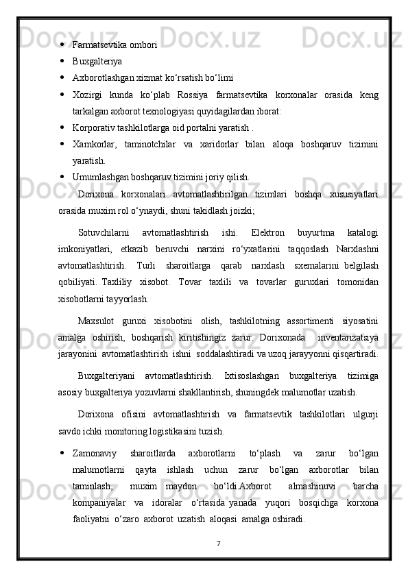  Farmatsevtika ombori 
 Buxgalteriya 
 Axborotlashgan xizmat ko‘rsatish bo‘limi 
 Xozirgi     kunda     ko‘plab     Rossiya     farmatsevtika     korxonalar     orasida     keng
tarkalgan axborot texnologiyasi quyidagilardan iborat: 
 Korporativ tashkilotlarga oid portalni yaratish .
 Xamkorlar,     taminotchilar     va     xaridorlar     bilan     aloqa     boshqaruv     tizimini
yaratish.
 Umumlashgan boshqaruv tizimini joriy qilish.
Dorixona     korxonalari     avtomatlashtirilgan     tizimlari     boshqa     xususiyatlari
orasida muxim rol o‘ynaydi, shuni takidlash joizki; 
Sotuvchilarni     avtomatlashtirish     ishi.     Elektron     buyurtma     katalogi
imkoniyatlari,   etkazib   beruvchi   narxini   ro‘yxatlarini   taqqoslash   Narxlashni
avtomatlashtirish.     Turli     sharoitlarga     qarab     narxlash     sxemalarini   belgilash
qobiliyati.   Taxliliy     xisobot.     Tovar     taxlili     va     tovarlar     guruxlari     tomonidan
xisobotlarni tayyorlash. 
Maxsulot     guruxi     xisobotini     olish,     tashkilotning     assortimenti     siyosatini
amalga   oshirish,   boshqarish   kiritishingiz   zarur.   Dorixonada     inventarizatsiya
jarayonini  avtomatlashtirish  ishni  soddalashtiradi va uzoq jarayyonni qisqartiradi.
Buxgalteriyani     avtomatlashtirish.     Ixtisoslashgan     buxgalteriya     tizimiga
asosiy buxgalteriya yozuvlarni shakllantirish, shuningdek malumotlar uzatish. 
Dorixona     ofisini     avtomatlashtirish     va     farmatsevtik     tashkilotlari     ulgurji
savdo ichki monitoring logistikasini tuzish. 
 Zamonaviy     sharoitlarda     axborotlarni     to‘plash     va     zarur     bo‘lgan
malumotlarni     qayta     ishlash     uchun     zarur     bo‘lgan     axborotlar     bilan
taminlash,     muxim   maydon     bo‘ldi.Axborot     almashinuvi     barcha
kompaniyalar     va     idoralar     o‘rtasida   yanada     yuqori     bosqichga     korxona
faoliyatni  o‘zaro  axborot  uzatish  aloqasi  amalga oshiradi. 
7 