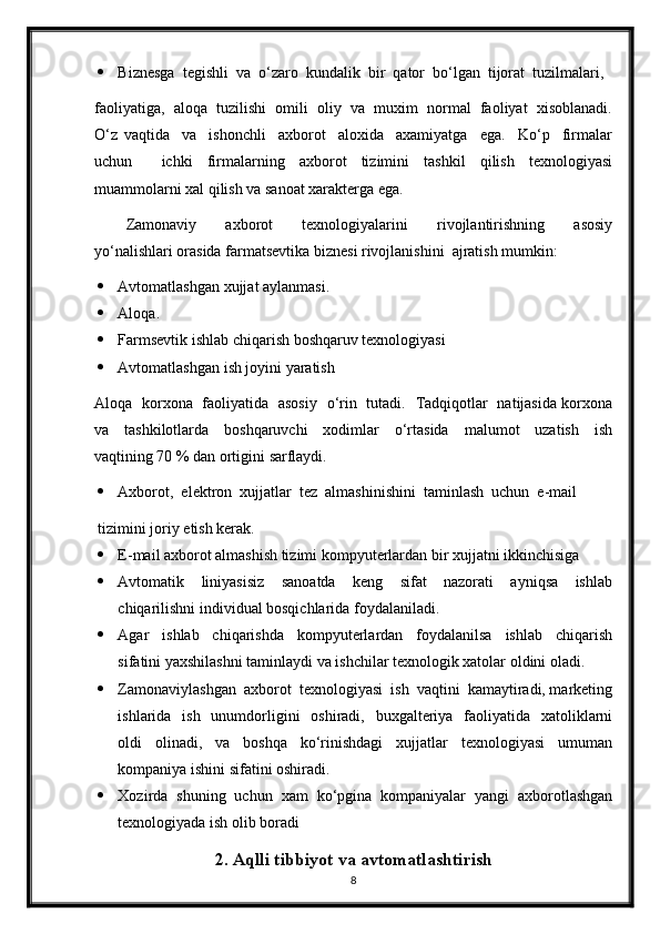  Biznesga  tegishli  va  o‘zaro  kundalik  bir  qator  bo‘lgan  tijorat  tuzilmalari, 
faoliyatiga,  aloqa  tuzilishi  omili  oliy  va  muxim  normal  faoliyat  xisoblanadi.
O‘z   vaqtida     va     ishonchli     axborot     aloxida     axamiyatga     ega.     Ko‘p     firmalar
uchun     ichki   firmalarning   axborot   tizimini   tashkil   qilish   texnologiyasi
muammolarni xal qilish va sanoat xarakterga ega.   
Zamonaviy     axborot     texnologiyalarini     rivojlantirishning     asosiy
yo‘nalishlari orasida farmatsevtika biznesi rivojlanishini  ajratish mumkin: 
 Avtomatlashgan xujjat aylanmasi. 
 Aloqa. 
 Farmsevtik ishlab chiqarish boshqaruv texnologiyasi 
 Avtomatlashgan ish joyini yaratish 
Aloqa   korxona   faoliyatida   asosiy   o‘rin   tutadi.   Tadqiqotlar   natijasida korxona
va     tashkilotlarda     boshqaruvchi     xodimlar     o‘rtasida     malumot     uzatish     ish
vaqtining 70 % dan ortigini sarflaydi. 
 Axborot,  elektron  xujjatlar  tez  almashinishini  taminlash  uchun  e-mail 
tizimini joriy etish kerak. 
 E-mail axborot almashish tizimi kompyuterlardan bir xujjatni ikkinchisiga 
 Avtomatik     liniyasisiz     sanoatda     keng     sifat     nazorati     ayniqsa     ishlab
chiqarilishni individual bosqichlarida foydalaniladi. 
 Agar     ishlab     chiqarishda     kompyuterlardan     foydalanilsa     ishlab     chiqarish
sifatini yaxshilashni taminlaydi va ishchilar texnologik xatolar oldini oladi. 
 Zamonaviylashgan  axborot  texnologiyasi  ish  vaqtini  kamaytiradi, marketing
ishlarida   ish   unumdorligini    oshiradi,   buxgalteriya   faoliyatida   xatoliklarni
oldi     olinadi,     va     boshqa     ko‘rinishdagi     xujjatlar     texnologiyasi     umuman
kompaniya ishini sifatini oshiradi. 
 Xozirda   shuning   uchun   xam   ko‘pgina   kompaniyalar   yangi   axborotlashgan
texnologiyada ish olib boradi   
2. Aqlli tibbiyot va avtomatlashtirish
8 