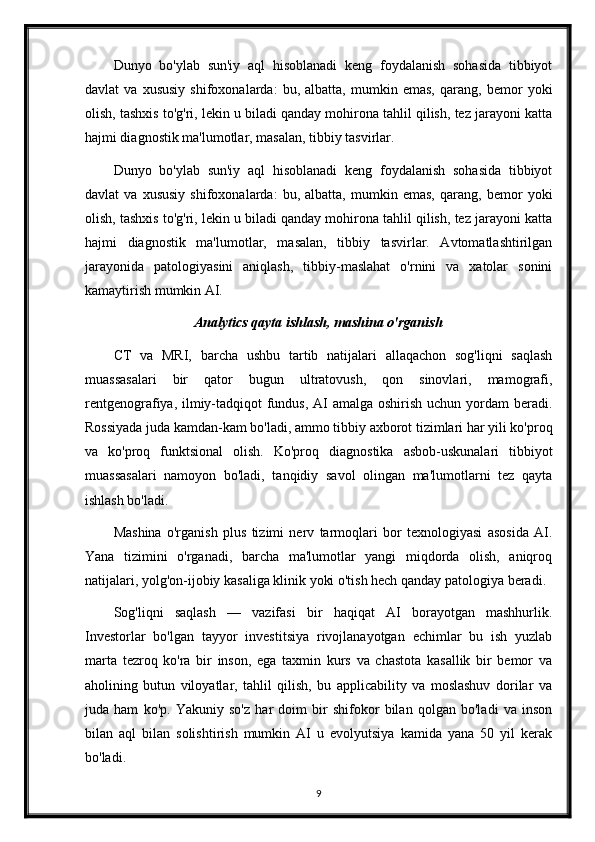 Dunyo   bo'ylab   sun'iy   aql   hisoblanadi   keng   foydalanish   sohasida   tibbiyot
davlat   va   xususiy   shifoxonalarda:   bu,   albatta,   mumkin   emas,   qarang,   bemor   yoki
olish, tashxis to'g'ri, lekin u biladi qanday mohirona tahlil qilish, tez jarayoni katta
hajmi diagnostik ma'lumotlar, masalan, tibbiy tasvirlar.
Dunyo   bo'ylab   sun'iy   aql   hisoblanadi   keng   foydalanish   sohasida   tibbiyot
davlat   va   xususiy   shifoxonalarda:   bu,   albatta,   mumkin   emas,   qarang,   bemor   yoki
olish, tashxis to'g'ri, lekin u biladi qanday mohirona tahlil qilish, tez jarayoni katta
hajmi   diagnostik   ma'lumotlar,   masalan,   tibbiy   tasvirlar.   Avtomatlashtirilgan
jarayonida   patologiyasini   aniqlash,   tibbiy-maslahat   o'rnini   va   xatolar   sonini
kamaytirish mumkin AI.
Analytics qayta ishlash, mashina o'rganish
CT   va   MRI,   barcha   ushbu   tartib   natijalari   allaqachon   sog'liqni   saqlash
muassasalari   bir   qator   bugun   ultratovush,   qon   sinovlari,   mamografi,
rentgenografiya, ilmiy-tadqiqot fundus, AI  amalga oshirish uchun yordam  beradi.
Rossiyada juda kamdan-kam bo'ladi, ammo tibbiy axborot tizimlari har yili ko'proq
va   ko'proq   funktsional   olish.   Ko'proq   diagnostika   asbob-uskunalari   tibbiyot
muassasalari   namoyon   bo'ladi,   tanqidiy   savol   olingan   ma'lumotlarni   tez   qayta
ishlash bo'ladi.
Mashina   o'rganish   plus   tizimi   nerv   tarmoqlari   bor   texnologiyasi   asosida   AI.
Yana   tizimini   o'rganadi,   barcha   ma'lumotlar   yangi   miqdorda   olish,   aniqroq
natijalari, yolg'on-ijobiy kasaliga klinik yoki o'tish hech qanday patologiya beradi.
Sog'liqni   saqlash   —   vazifasi   bir   haqiqat   AI   borayotgan   mashhurlik.
Investorlar   bo'lgan   tayyor   investitsiya   rivojlanayotgan   echimlar   bu   ish   yuzlab
marta   tezroq   ko'ra   bir   inson,   ega   taxmin   kurs   va   chastota   kasallik   bir   bemor   va
aholining   butun   viloyatlar,   tahlil   qilish,   bu   applicability   va   moslashuv   dorilar   va
juda   ham   ko'p.   Yakuniy   so'z   har   doim   bir   shifokor   bilan   qolgan   bo'ladi   va   inson
bilan   aql   bilan   solishtirish   mumkin   AI   u   evolyutsiya   kamida   yana   50   yil   kerak
bo'ladi.
9 