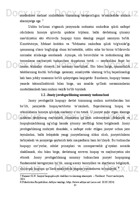 moslashuvi   mehnat   muhofazasi   tizimining   barqarorligini   ta’minlashda   muhim
ahamiyatga ega.  7
Ushbu   bo'limni   o'rganish   jarayonida   mehnatni   muhofaza   qilish   nafaqat
ishchilarni   himoya   qiluvchi   qoidalar   to'plami,   balki   davlatning   ijtimoiy
mas'uliyatini   aks   ettiruvchi   huquqiy   tizim   ekanligi   yaqqol   namoyon   bo'ldi.
Konstitutsiya,   Mehnat   kodeksi   va   "Mehnatni   muhofaza   qilish   to'g'risida"gi
qonunning   o'zaro   bog'liqligi   shuni   ko'rsatadiki,   ushbu   soha   bir-birini   to'ldiruvchi
normalar   silsilasiga   asoslanadi.   Ayniqsa,   ish   beruvchilar   va   xodimlarning   ikki
tomonlama   majburiyati   tushunchasi   diqqatimni   tortdi   —   xavfsizlikni   faqat   bir
tomon   ta'minlay   olmaydi,   bu   umumiy   mas'uliyat.   Shu   bilan   birga,   qonunchilik
talablarining   kuchli   bo'lishiga   qaramay,   amaliyotda   ularning   to'liq   bajarilmasligi
hali ham jiddiy muammo bo'lib qolayotgani haqiqatdir. Binobarin, huquqiy bazani
yanada   takomillashtirish   bilan   birga,   uni   amalda   qo'llash   mexanizmlarini
mustahkamlash ham muhim vazifa bo'lib tuyuladi.
1.2. Jinoiy javobgarlikning umumiy tushunchasi
Jinoiy   javobgarlik   huquqiy   davlat   tizimining   muhim   institutlaridan   biri
bo‘lib,   jamiyatda   huquq-tartibotni   ta’minlash,   fuqarolarning   huquq   va
erkinliklarini himoya qilishda markaziy o‘rin tutadi. U jinoyat sodir etgan shaxsga
nisbatan   davlatning   majburlash   choralarini   qo‘llash   imkoniyatini   ifodalaydi   va
huquqbuzarlikning   og‘irligi   hamda   ijtimoiy   xavfliligi   bilan   belgilanadi.   Jinoiy
javobgarlikning   mohiyati   shundaki,   u   nafaqat   sodir   etilgan   jinoyat   uchun   jazo
tayinlashni,   balki   kelajakda   yangi   jinoyatlarning   oldini   olish,   jinoyatchilarni
tarbiyalash va jamiyatga qaytarish kabi maqsadlarni ham ko‘zlaydi. Bu tushuncha
huquqiy   me’yorlar,   adolat   prinsiplari   va   insonparvarlik   g‘oyalari   asosida
shakllanadi,   shu   bilan   birga,   davlatning   suveren   huquqi   va   majburiyatini   aks
ettiradi.   Jinoiy   javobgarlikning   umumiy   tushunchasi   jinoyat   huquqining
fundamental kategoriyasi bo‘lib, uning asosiy tamoyillari va shartlarini belgilaydi,
shu orqali huquqni qo‘llash amaliyotida yagona yondashuvni ta’minlaydi.   8
7  Nazarov K.N. Jinoyat huquqida ayb shakllari va ularning ahamiyati. – Toshkent: Yurist nashriyoti, 
2021
8  O'zbekiston Respublikasi Adliya vazirligi. https://www.adliya.uz/ (accessed: 10.05.2024)
10 