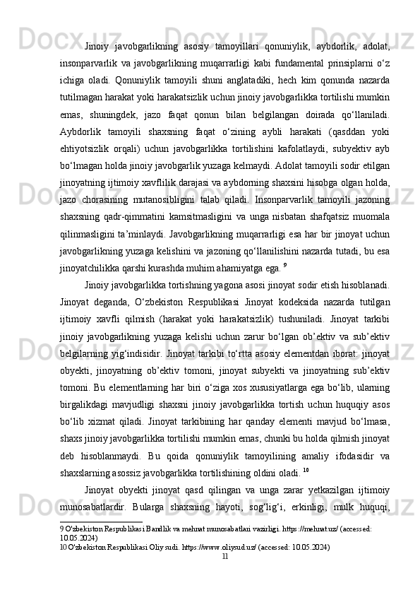 Jinoiy   javobgarlikning   asosiy   tamoyillari   qonuniylik,   aybdorlik,   adolat,
insonparvarlik   va   javobgarlikning   muqarrarligi   kabi   fundamental   prinsiplarni   o‘z
ichiga   oladi.   Qonuniylik   tamoyili   shuni   anglatadiki,   hech   kim   qonunda   nazarda
tutilmagan harakat yoki harakatsizlik uchun jinoiy javobgarlikka tortilishi mumkin
emas,   shuningdek,   jazo   faqat   qonun   bilan   belgilangan   doirada   qo‘llaniladi.
Aybdorlik   tamoyili   shaxsning   faqat   o‘zining   aybli   harakati   (qasddan   yoki
ehtiyotsizlik   orqali)   uchun   javobgarlikka   tortilishini   kafolatlaydi,   subyektiv   ayb
bo‘lmagan holda jinoiy javobgarlik yuzaga kelmaydi. Adolat tamoyili sodir etilgan
jinoyatning ijtimoiy xavflilik darajasi va aybdorning shaxsini hisobga olgan holda,
jazo   chorasining   mutanosibligini   talab   qiladi.   Insonparvarlik   tamoyili   jazoning
shaxsning   qadr-qimmatini   kamsitmasligini   va   unga   nisbatan   shafqatsiz   muomala
qilinmasligini ta’minlaydi. Javobgarlikning muqarrarligi esa har bir jinoyat uchun
javobgarlikning yuzaga kelishini va jazoning qo‘llanilishini nazarda tutadi, bu esa
jinoyatchilikka qarshi kurashda muhim ahamiyatga ega.   9
Jinoiy javobgarlikka tortishning yagona asosi jinoyat sodir etish hisoblanadi.
Jinoyat   deganda,   O‘zbekiston   Respublikasi   Jinoyat   kodeksida   nazarda   tutilgan
ijtimoiy   xavfli   qilmish   (harakat   yoki   harakatsizlik)   tushuniladi.   Jinoyat   tarkibi
jinoiy   javobgarlikning   yuzaga   kelishi   uchun   zarur   bo‘lgan   ob’ektiv   va   sub’ektiv
belgilarning   yig‘indisidir.   Jinoyat   tarkibi   to‘rtta   asosiy   elementdan   iborat:   jinoyat
obyekti,   jinoyatning   ob’ektiv   tomoni,   jinoyat   subyekti   va   jinoyatning   sub’ektiv
tomoni. Bu elementlarning har  biri o‘ziga xos xususiyatlarga ega bo‘lib, ularning
birgalikdagi   mavjudligi   shaxsni   jinoiy   javobgarlikka   tortish   uchun   huquqiy   asos
bo‘lib   xizmat   qiladi.   Jinoyat   tarkibining   har   qanday   elementi   mavjud   bo‘lmasa,
shaxs jinoiy javobgarlikka tortilishi mumkin emas, chunki bu holda qilmish jinoyat
deb   hisoblanmaydi.   Bu   qoida   qonuniylik   tamoyilining   amaliy   ifodasidir   va
shaxslarning asossiz javobgarlikka tortilishining oldini oladi.   10
Jinoyat   obyekti   jinoyat   qasd   qilingan   va   unga   zarar   yetkazilgan   ijtimoiy
munosabatlardir.   Bularga   shaxsning   hayoti,   sog‘lig‘i,   erkinligi,   mulk   huquqi,
9  O'zbekiston Respublikasi Bandlik va mehnat munosabatlari vazirligi. https://mehnat.uz/ (accessed: 
10.05.2024)
10  O'zbekiston Respublikasi Oliy sudi. https://www.oliysud.uz/ (accessed: 10.05.2024)
11 